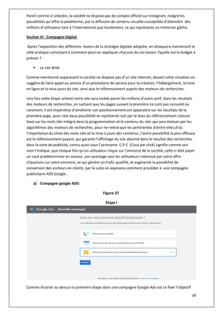49
Pareil comme à Linkedin, la société ne dispose pas de compte officiel sur instagram, malgré les
possibilités qu’offre la plateforme, par la diffusion de contenu visuelle susceptible d’atteindre des
millions d’utilisateur tant à l’international que localement, ce qui représente un immense gâchis.
Section III : Compagne Digital
Après l’exposition des différents leviers de la stratégie digitale adoptée, en attaquera maintenant le
côté pratique consistant à comment peut-on appliquer chacune de ces leviers ?quelle est le budget à
prévoir ?
 Le site Web
Comme mentionné auparavant la société ne dispose pas d’un site internet, devant cette situation on
suggère de faire appel au service d’un prestataire de service pour la création, l’hébergement, la mise
en ligne et la mise jours du site, ainsi que le référencement auprès des moteurs de recherches.
Une fois cette étape achevé notre site sera visible parmi les millions d’autre actif, dans les résultats
des moteurs de recherches, en sachant que les pages suivant la première ne sont pas consulté ou
rarement, il est impérative d’améliorer son positionnement est apparaitre sur les résultats de la
première page, pour cela deux possibilité se représente soit par le biais du référencement naturel
basé sur les mots clés intégré dans la programmation et le contenu du site ,qui sera évoluer par les
algorithmes des moteurs de recherches, pour ne relevé que les pertinentes d’entre elles,d’où
l’importance du choix des mots clés et la mise à jours des contenus ,l’autre possibilité la plus efficace
est le référencement payant ,qui garantit l’affichage du site abonné dans le résultat des recherches
dans la zone de publicité, connu aussi sous l’acronyme C.P.C (Cout par click) signifie comme son
nom l’indique ,que chaque fois qu’un utilisateur clique sur l’annonce de la société ,celle-ci doit payer
un cout prédéterminer en avance ,son avantage seul les utilisateurs intéressé par votre offre
cliquerons sur votre annonce, ce qui génère un trafic qualifié, et augmente la possibilité de
conversion des visiteurs en clients, par la suite on exposera comment procéder à une compagne
publicitaire ADS Google .
a) Compagne google ADS:
Figure 37
Etape I
Comme illustrer au-dessus la première étape dans une compagne Google Ads est ce fixer l’objectif
 