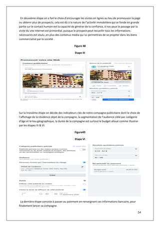 54
En deuxième étape on a fait le choix d’encourager les visites en lignes au lieu de promouvoir la page
ou obtenir plus de prospects, cela est dû à la nature de l’activité immobilière qui se fonde en grande
partie sur le contact humain est la capacité de générer de la confiance, à nos yeux le passage par la
visite du site internet est primordial, puisque le prospect peut recueillir tous les informations
nécessaires est voulu ,en plus des contenus media qui lui permettrais de se projeter dans les biens
commercialisé par la société .
Figure 48
Etape III
Sur la troisième étape on décide des indicateurs clés de notre compagne publicitaire dont le choix de
l’affichage de la résidence objet de la compagne, la segmentation de l’audience ciblé par catégorie
d’âge et le lieu géographique, la durée de la compagne est surtout le budget alloué comme illustrer
par les étapes III & VI.
Figure49
Etape VI
La dernière étape consiste à passer au paiement en renseignant ces informations bancaire, pour
finalement lancer sa compagne.
 