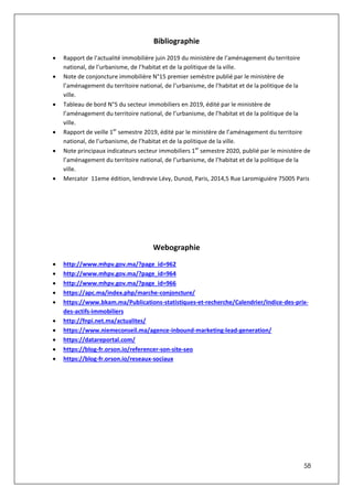 58
Bibliographie
 Rapport de l’actualité immobilière juin 2019 du ministère de l’aménagement du territoire
national, de l’urbanisme, de l’habitat et de la politique de la ville.
 Note de conjoncture immobilière N°15 premier seméstre publié par le ministère de
l’aménagement du territoire national, de l’urbanisme, de l’habitat et de la politique de la
ville.
 Tableau de bord N°5 du secteur immobiliers en 2019, édité par le ministère de
l’aménagement du territoire national, de l’urbanisme, de l’habitat et de la politique de la
ville.
 Rapport de veille 1er
semestre 2019, édité par le ministère de l’aménagement du territoire
national, de l’urbanisme, de l’habitat et de la politique de la ville.
 Note principaux indicateurs secteur immobiliers 1er
semestre 2020, publié par le ministère de
l’aménagement du territoire national, de l’urbanisme, de l’habitat et de la politique de la
ville.
 Mercator 11eme édition, lendrevie Lévy, Dunod, Paris, 2014,5 Rue Laromiguiére 75005 Paris
Webographie
 http://www.mhpv.gov.ma/?page_id=962
 http://www.mhpv.gov.ma/?page_id=964
 http://www.mhpv.gov.ma/?page_id=966
 https://apc.ma/index.php/marche-conjoncture/
 https://www.bkam.ma/Publications-statistiques-et-recherche/Calendrier/Indice-des-prix-
des-actifs-immobiliers
 http://fnpi.net.ma/actualites/
 https://www.niemeconseil.ma/agence-inbound-marketing-lead-generation/
 https://datareportal.com/
 https://blog-fr.orson.io/referencer-son-site-seo
 https://blog-fr.orson.io/reseaux-sociaux
 