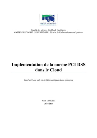 Faculté des sciences Ain Chock Casablanca
MASTER SPECIALISE UNIVERSITAIRE : Sécurité de l’Information et des Systèmes.
Implémentation de la norme PCI DSS
dans le Cloud
Cas d’un Cloud IaaS public hébergeant deux sites e-commerce
Nouh DROUSSI
2014/2015
 