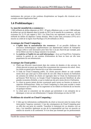 Implémentation de la norme PCI DSS dans le Cloud
Faculté des sciences Ain Chock Page 9
maintenance des serveurs et des systèmes d'exploitation sur lesquels elle s'exécute est un
exemple courant d'application SaaS.
1.6 Problématique :
Le marché mondial du e-commerce :
1 000 milliards de dollars dépensés en 2012 - D’après eMarketer.com, ce sont 1 000 milliards
de dollars qui ont été dépensés dans le monde en 2012 sur le marché du e-commerce , soit une
croissance de 21,1% par rapport à 2011. Les Etats-Unis ont représenté à eux seuls 343,43
milliards de dollars de dépenses l’année dernière. Mais la plus forte croissance (33%) est à
inscrire au crédit de la région Asie-Pacifique (332,46 milliards en 2012).
Avantages du Cloud Computing :
• L'agilité dans la mutualisation des ressources : Il est possible d'affecter des
ressources technologiques supplémentaires aux départements métiers de l'entreprise
lorsque celles-ci sont nécessaires pour faire face à un pic d'activité par exemple, puis
de les libérer une fois la charge ramenée à la normale.
• La maîtrise et l'agilité de son outil informatique : Avec un Cloud Privé, l'entreprise
maîtrise la gestion de son système d'information de bout en bout car elle reste
propriétaire de son infrastructure.
Avantages du Cloud public :
• Plutôt que d'investir massivement dans des centres de données et des serveurs, les
clients peuvent ne payer que lorsqu’elles consomment des ressources de calcul. Ainsi,
les clients ne paient qu'en fonction de ce qu’elles consomment.
• À l'aide du Cloud Computing public, les clients peuvent obtenir un coût variable
moins élevé que celui que le client aurait de son côté. Dans la mesure où l'utilisation
de centaines de milliers de clients est regroupée dans le Cloud, les fournisseurs tels
qu'Amazon Web Services ou Google Cloud Computing peuvent bénéficier de plus
grandes économies d'échelle, ce qui se traduit par des prix moins élevés à l'utilisation.
• Le client ne pourra jamais deviner exactement quels seront ses besoins en termes de
capacités d'infrastructure. Grâce au Cloud Computing le client peut accéder à toutes
les ressources qu’il souhaite, et les augmenter ou les réduire en fonction de ses besoins
en quelques minutes.
• Le client peut se concentrer sur des projets qui permettent à son entreprise de se
démarquer, et non sur son infrastructure. L’équipe informatique est chez le CSP.
Problèmes de sécurité en Cloud Computing :
• L’idée que les informations confidentielles du client se trouvent entre les mains d’une
tierce-partie l’angoisse surement. L’une des conséquences du Cloud Computing peut
en effet être une perte de contrôle. Transférer le traitement de vos données vers un
tiers, c’est transférer également un peu de la responsabilité qui leur est associée en
matière de sécurité et de conformité. Il n’est donc pas étonnant que les professionnels
 