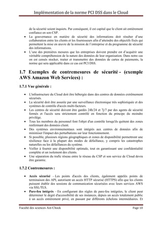 Implémentation de la norme PCI DSS dans le Cloud
Faculté des sciences Ain Chock Page 10
de la sécurité soient inquiets. Par conséquent, il est capital que le client ait entièrement
confiance en son CSP.
• La gouvernance en matière de sécurité des informations doit résulter d’une
collaboration entre les clients et les fournisseurs afin d’atteindre des objectifs fixés qui
permettent la mise en œuvre de la mission de l’entreprise et du programme de sécurité
des informations.
• L’une des premières mesures que les entreprises doivent prendre est d’acquérir une
véritable compréhension de la nature des données de leur organisation. Dans notre cas
on est censés stocker, traiter et transmettre des données de cartes de paiements, la
norme qui sera applicable dans ce cas est PCI DSS.
1.7 Exemples de contremesures de sécurité - (exemple
AWS Amazon Web Services) :
1.7.1 Vue générale :
• L'infrastructure du Cloud doit être hébergée dans des centres de données extrêmement
sécurisés.
• La sécurité doit être assurée par une surveillance électronique très sophistiquée et des
systèmes de contrôle d'accès multi-facteurs.
• Les centres de sécurité doivent être gardés 24h/24 et 7j/7 par des agents de sécurité
formés et l'accès sera strictement contrôlé en fonction du principe du moindre
privilège.
• Tous les membres du personnel font l'objet d'un contrôle lorsqu'ils quittent des zones
renfermant des données client.
• Des systèmes environnementaux sont intégrés aux centres de données afin de
minimiser l'impact des perturbations sur leur fonctionnement.
• Si possible, plusieurs régions géographiques et zones de disponibilité permettront une
résilience face à la plupart des modes de défaillance, y compris les catastrophes
naturelles ou les défaillances du système.
• Veiller à fournir une disponibilité optimale, tout en garantissant une confidentialité
complète et un isolement des clients.
• Une séparation du trafic réseau entre le réseau du CSP et son service de Cloud devra
être garantie.
1.7.2 Contremesures :
• Accès sécurisé – Les points d'accès des clients, également appelés points de
terminaison des API, autorisent un accès HTTP sécurisé (HTTPS) afin que les clients
puissent établir des sessions de communication sécurisées avec leurs services AWS
via SSL/TLS.
• Pare-feu intégrés – En configurant des règles de pare-feu intégrées, le client peut
déterminer le degré d'accessibilité de ses instances, depuis un accès totalement public
à un accès entièrement privé, en passant par différents échelons intermédiaires. Et
 