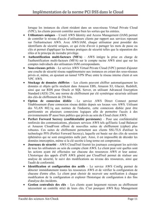 Implémentation de la norme PCI DSS dans le Cloud
Faculté des sciences Ain Chock Page 11
lorsque les instances du client résident dans un sous-réseau Virtual Private Cloud
(VPC), les clients peuvent contrôler aussi bien les sorties que les entrées.
• Utilisateurs uniques – L'outil AWS Identity and Access Management (IAM) permet
de contrôler le niveau d'accès d’utilisateurs clients par rapport aux services reposant
sur l'infrastructure AWS. Avec AWS IAM, chaque utilisateur peut posséder des
identifiants de sécurité uniques, ce qui évite d'avoir à partager les mots de passe ou
clés et permet d'appliquer les bonnes pratiques de sécurité telles que la séparation des
rôles et le principe de moindre privilège.
• Authentification multi-facteurs (MFA) – AWS intègre la prise en charge de
l'authentification multi-facteurs (MFA) sur le compte racine AWS ainsi que sur les
comptes individuels des utilisateurs IAM correspondants.
• Sous-réseaux privés – Le service AWS Virtual Private Cloud (VPC) permet d'ajouter
une couche de sécurité réseau supplémentaire aux instances en créant des sous-réseaux
privés et, même, en ajoutant un tunnel VPN IPsec entre le réseau interne client et son
VPC AWS.
• Stockage de données chiffrées – Les clients peuvent chiffrer automatiquement les
données et objets qu'ils stockent dans Amazon EBS, Amazon S3, Glacier, Redshift,
ainsi que sur RDS pour Oracle et SQL Server, en utilisant Advanced Encryption
Standard (AES) 256, une norme de chiffrement par clé symétrique sécurisée utilisant
des clés de chiffrement de 256 bits.
• Option de connexion dédiée – Le service AWS Direct Connect permet
l'établissement d'une connexion réseau dédiée depuis ses locaux vers AWS. Utilisant
des VLAN 802.1q aux normes de l'industrie, cette connexion dédiée peut être
partitionnée en plusieurs connexions logiques afin de permettre l'accès à des
environnements IP aussi bien publics que privés au sein du Cloud client AWS.
• Perfect Forward Secrecy (confidentialité persistante) – Pour une confidentialité
renforcée des communications, plusieurs services AWS tels qu'Elastic Load Balancer
et Amazon CloudFront offrent de nouvelles suites de chiffrement (cipher) plus
robustes. Ces suites de chiffrement permettent aux clients SSL/TLS d'utiliser la
technologie PFS (Perfect Forward Secrecy), laquelle est basée sur des clés de session
éphémères qui ne sont enregistrées nulle part. Ainsi, il est impossible de décoder les
données interceptées, même si la clé secrète à long terme est compromise.
• Journaux de sécurité – AWS CloudTrail fournit les journaux consignant les activités
de tous les utilisateurs au sein du compte client AWS. Le client peut voir quelles sont
les actions ayant été effectuées sur chacune des ressources AWS et leur auteur.
L'historique des appels d'API AWS généré par CloudTrail permet de réaliser une
analyse de sécurité, le suivi des modifications au niveau des ressources, ainsi que
l'audit de conformité.
• Identification et configuration des actifs – Le service AWS Config permet de
détecter immédiatement toutes les ressources AWS et de vérifier la configuration de
chacune d'entre elles. Le client peut choisir de recevoir une notification à chaque
modification de la configuration et explorer l'historique de configuration à des fins
d'analyse des incidents.
• Gestion centralisée des clés – Les clients ayant largement recours au chiffrement
nécessitent un contrôle strict de leurs clés. C'est pourquoi AWS Key Management
 