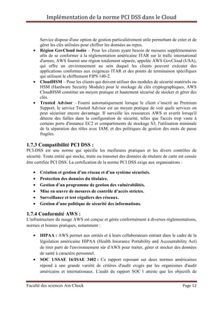 Implémentation de la norme PCI DSS dans le Cloud
Faculté des sciences Ain Chock Page 12
Service dispose d'une option de gestion particulièrement utile permettant de créer et de
gérer les clés utilisées pour chiffrer les données au repos.
• Région GovCloud isolée – Pour les clients ayant besoin de mesures supplémentaires
afin de se conformer à la réglementation américaine ITAR sur le trafic international
d'armes, AWS fournit une région totalement séparée, appelée AWS GovCloud (USA),
qui offre un environnement au sein duquel les clients peuvent exécuter des
applications conformes aux exigences ITAR et des points de terminaison spécifiques
qui utilisent le chiffrement FIPS 140-2.
• CloudHSM – Pour les clients qui doivent utiliser des modules de sécurité matériels ou
HSM (Hardware Security Module) pour le stockage de clés cryptographiques, AWS
CloudHSM constitue un moyen pratique et hautement sécurisé de stocker et gérer des
clés.
• Trusted Advisor – Fourni automatiquement lorsque le client s’inscrit au Premium
Support, le service Trusted Advisor est un moyen pratique de voir quels services on
peut sécuriser encore davantage. Il surveille les ressources AWS et avertit lorsqu'il
détecte des failles dans la configuration de sécurité, telles que l'accès trop vaste à
certains ports d'instance EC2 et compartiments de stockage S3, l'utilisation minimale
de la séparation des rôles avec IAM, et des politiques de gestion des mots de passe
fragiles.
1.7.3 Compatibilité PCI DSS :
PCI-DSS est une norme qui spécifie les meilleures pratiques et les divers contrôles de
sécurité. Toute entité qui stocke, traite ou transmet des données de titulaire de carte est censée
être certifiée PCI DSS. La certification de la norme PCI DSS exige aux organisations :
• Création et gestion d’un réseau et d’un système sécurisés.
• Protection des données du titulaire.
• Gestion d’un programme de gestion des vulnérabilités.
• Mise en œuvre de mesures de contrôle d’accès strictes.
• Surveillance et test réguliers des réseaux.
• Gestion d’une politique de sécurité des informations.
1.7.4 Conformité AWS :
L'infrastructure du nuage AWS est conçue et gérée conformément à diverses réglementations,
normes et bonnes pratiques, notamment :
• HIPAA : AWS permet aux entités et à leurs collaborateurs entrant dans le cadre de la
législation américaine HIPAA (Health Insurance Portability and Accountability Act)
de tirer parti de l'environnement sûr d'AWS pour traiter, gérer et stocker des données
de santé à caractère personnel.
• SOC 1/SSAE 16/ISAE 3402 : Ce rapport reposant sur deux normes américaines
répond à une grande variété de critères d'audit exigés par les organismes d'audit
américains et internationaux. L'audit du rapport SOC 1 atteste que les objectifs de
 