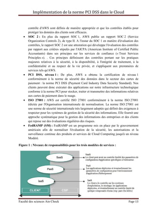 Implémentation de la norme PCI DSS dans le Cloud
Faculté des sciences Ain Chock Page 13
contrôle d'AWS sont définis de manière appropriée et que les contrôles établis pour
protéger les données des clients sont efficaces.
• SOC 2 : En plus du rapport SOC 1, AWS publie un rapport SOC 2 (Service
Organization Controls 2), de type II. A l'instar du SOC 1 en matière d'évaluation des
contrôles, le rapport SOC 2 est une attestation qui développe l'évaluation des contrôles
par rapport aux critères stipulés par l'AICPA (American Institute of Certified Public
Accountants) dans ses principes sur les services de confiance (« Trust Services
Principles »). . Ces principes définissent des contrôles portant sur les pratiques
majeures relatives à la sécurité, à la disponibilité, à l'intégrité de traitement, à la
confidentialité et au respect de la vie privée, et s'appliquent aux prestataires de
services tels qu'AWS.
• PCI DSS, niveau 1 : De plus, AWS a obtenu la certification de niveau 1
conformément à la norme de sécurité des données dans le secteur des cartes de
paiement : la norme PCI DSS (Payment Card Industry Data Security Standard). Nos
clients peuvent donc exécuter des applications sur notre infrastructure technologique
conforme à la norme PCI pour stocker, traiter et transmettre des informations relatives
aux cartes de paiement dans le nuage.
• ISO 27001 : AWS est certifié ISO 27001 conformément à la norme ISO 27001
édictée par l'Organisation internationale de normalisation. La norme ISO 27001 est
une norme de sécurité internationale très largement adoptée qui définit des exigences à
respecter pour les systèmes de gestion de la sécurité des informations. Elle fournit une
approche systématique pour la gestion des informations des entreprises et des clients
qui repose sur des évaluations régulières des risques.
• FedRAMP (SM) : FedRAMP est un programme mis en place par le gouvernement
américain afin de normaliser l'évaluation de la sécurité, les autorisations et la
surveillance continue des produits et services de Cloud Computing jusqu'à un niveau
Modéré.
Figure 1 : Niveaux de responsabilités pour les trois modèles de services :
 