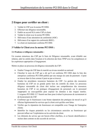 Implémentation de la norme PCI DSS dans le Cloud
Faculté des sciences Ain Chock Page 14
2 Etapes pour certifier un client :
1. Valider le CSP avec la norme PCI DSS.
2. Effectuer une diligence raisonnable.
3. Etablir un accord SLA entre CSP et client.
4. Valider le client avec la norme PCI DSS.
5. Délivrance d’une attestation de conformité (AOC)
6. Délivrance d’un rapport de conformité (ROC).
7. Le client est maintenant conforme PCI DSS
3 Valider le Client avec la norme PCI DSS :
3.1 Prudence et diligence raisonnable :
Un examen minutieux des CSP par le biais de Diligence raisonnable, avant d'établir une
relation, aide les entités dans l'examen et la sélection des bons TPSP avec les compétences et
les expériences appropriées à l'engagement.
Mettre en place un processus de diligence raisonnable du CSP :
• Etudier l’image du CSP dans le marché au niveau mondial ou national.
• Chercher le nom du CSP qui a dit qu’il est conforme PCI DSS dans la liste des
entreprises conformes PCI DSS publiée par une marque de carte de paiement : il peut
se trouver dans la liste comme il peut ne pas se trouver.
• Etudier les procédures ressources humaines du CSP : La gestion des ressources
humaines du CSP est en grande partie hors du contrôle du client. Le processus
diligence raisonnable du client doit inclure une compréhension des ressources
humaines du CSP et ses pratiques d'engagement du personnel, car le personnel
inapproprié ou sous-qualifiés peut exposer les données à des risques inutiles.
L’exigence PCI DSS 12.7 fournit une base pour évaluer le processus de recrutement et
de licenciement du CSP.
• Confirmer que le fournisseur à une bonne réputation des pratiques de travail et qu’il
effectue légitimement les services que le client croit qu'elles sont faites.
• Vérifier que la réputation du fournisseur est compatible avec l'image de l'entreprise
cliente.
• Identifier les risques potentiels ou les circonstances associées au fournisseur qui
peuvent influer sur l’exploitation ou les activités du client.
• Les éléments du service qui ont besoin d'être clarifiées, et ce besoin identification à
inclure dans contrats ou des accords de services.
 
