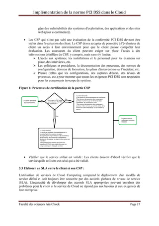 Implémentation de la norme PCI DSS dans le Cloud
Faculté des sciences Ain Chock Page 17
gère des vulnérabilités des systèmes d'exploitation, des applications et des sites
web (pour e-commerce)).
• Les CSP qui n’ont pas subi une évaluation de la conformité PCI DSS devront être
inclus dans l'évaluation du client. Le CSP devra accepter de permettre à l'évaluateur du
client un accès à leur environnement pour que le client puisse compléter leur
évaluation. Les assesseurs du client peuvent exiger sur place l’accès à des
informations détaillées du CSP, y compris, mais sans s'y limiter:
L'accès aux systèmes, les installations et le personnel pour les examens sur
place, des interviews, etc.
Les politiques et procédures, la documentation des processus, des normes de
configuration, dossiers de formation, les plans d'intervention sur l’incident, etc.
Preuve (telles que les configurations, des captures d'écran, des revues de
processus, etc.) pour montrer que toutes les exigences PCI DSS sont respectées
pour les composants in-scope de système.
Figure 4: Processus de certification de la partie CSP
• Vérifier que le service utilisé est validé : Les clients doivent d'abord vérifier que le
service qu'ils utilisent est celui qui a été validé.
3.3 Elaborer un SLA entre le client et son CSP :
L'utilisation de services de Cloud Computing comprend le déploiement d'un modèle de
service défini et doit toujours être souscrite par des accords globaux de niveau de service
(SLA). L'incapacité de développer des accords SLA appropriées peuvent entraîner des
problèmes pour le client si le service de Cloud ne répond pas aux besoins et aux exigences de
leur entreprise.
 