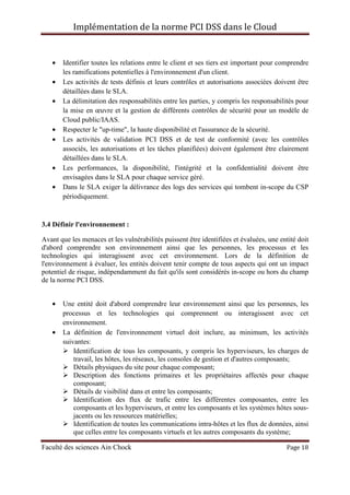 Implémentation de la norme PCI DSS dans le Cloud
Faculté des sciences Ain Chock Page 18
• Identifier toutes les relations entre le client et ses tiers est important pour comprendre
les ramifications potentielles à l'environnement d'un client.
• Les activités de tests définis et leurs contrôles et autorisations associées doivent être
détaillées dans le SLA.
• La délimitation des responsabilités entre les parties, y compris les responsabilités pour
la mise en œuvre et la gestion de différents contrôles de sécurité pour un modèle de
Cloud public/IAAS.
• Respecter le "up-time", la haute disponibilité et l'assurance de la sécurité.
• Les activités de validation PCI DSS et de test de conformité (avec les contrôles
associés, les autorisations et les tâches planifiées) doivent également être clairement
détaillées dans le SLA.
• Les performances, la disponibilité, l'intégrité et la confidentialité doivent être
envisagées dans le SLA pour chaque service géré.
• Dans le SLA exiger la délivrance des logs des services qui tombent in-scope du CSP
périodiquement.
3.4 Définir l'environnement :
Avant que les menaces et les vulnérabilités puissent être identifiées et évaluées, une entité doit
d'abord comprendre son environnement ainsi que les personnes, les processus et les
technologies qui interagissent avec cet environnement. Lors de la définition de
l'environnement à évaluer, les entités doivent tenir compte de tous aspects qui ont un impact
potentiel de risque, indépendamment du fait qu'ils sont considérés in-scope ou hors du champ
de la norme PCI DSS.
• Une entité doit d'abord comprendre leur environnement ainsi que les personnes, les
processus et les technologies qui comprennent ou interagissent avec cet
environnement.
• La définition de l'environnement virtuel doit inclure, au minimum, les activités
suivantes:
Identification de tous les composants, y compris les hyperviseurs, les charges de
travail, les hôtes, les réseaux, les consoles de gestion et d'autres composants;
Détails physiques du site pour chaque composant;
Description des fonctions primaires et les propriétaires affectés pour chaque
composant;
Détails de visibilité dans et entre les composants;
Identification des flux de trafic entre les différentes composantes, entre les
composants et les hyperviseurs, et entre les composants et les systèmes hôtes sous-
jacents ou les ressources matérielles;
Identification de toutes les communications intra-hôtes et les flux de données, ainsi
que celles entre les composants virtuels et les autres composants du système;
 