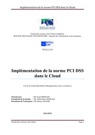 Implémentation de la norme PCI DSS dans le Cloud
Faculté des sciences Ain Chock Page 1
Faculté des sciences Ain Chock Casablanca
MASTER SPECIALISE UNIVERSITAIRE : Sécurité de l’Information et des Systèmes.
INTELLCAP
Implémentation de la norme PCI DSS
dans le Cloud
Cas d’un Cloud IaaS public hébergeant deux sites e-commerce
Présenté par : Mr Nouh DROUSSI
Encadrant de la faculté : Mr Abderrahim SEKKAKI
Encadrant de l’entreprise : Mr Hamza AKASBI
2014/2015
 