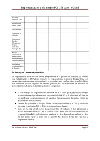 Implémentation de la norme PCI DSS dans le Cloud
Faculté des sciences Ain Chock Page 20
Machines
virtuelles VMs
Infrastructure
réseau virtuel
Hyperviseurs
Processeur et
mémoire
Stockage de
données
(Disques durs-
disques
amovibles-
stockage..etc)
Réseau
(Interfaces et
périphériques-
infrastructure de
communications)
Installations
physiques/Centre
de données
3.6 Partage de rôles et responsabilités :
La responsabilité de la mise en œuvre, l'exploitation et la gestion des contrôles de sécurité
sera partagée entre le CSP et son client. Si ces responsabilités en matière de sécurité ne sont
pas correctement assignées, communiquées et comprises, des configurations et vulnérabilités
non sécurisées peuvent impacter la sécurité générale de l’environnement, en résultant un
exploit potentiel, la perte de données et d'autres compromis.
• Il faut partager les responsabilités entre le CSP et le client pour gérer la sécurité (La
segmentation et séparation est une responsabilité du CSP, et le client doit vérifier par
ses outils que son environnement est séparé de l’environnement des autres clients qui
pourront être non sécurisés.).
• Dresser des politiques et des procédures claires entre le client et le CSP pour chaque
exigence et responsabilité, et délivrer un rapport pour chacun.
• Dans un modèle Cloud public, la responsabilité est partagée, il faut déterminer le
niveau de responsabilité du CSP et celui du client. Il faut bien détailler ces niveaux de
responsabilités (Délivrer les journaux au client, le client doit analyser les logs, le client
ne doit jamais lever sa main sur la sécurité des données CHD, car c’est lui le
responsable finale.)
 