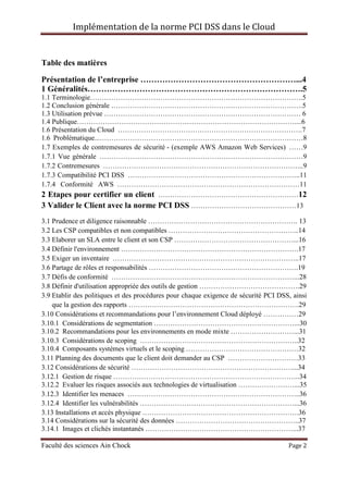 Implémentation de la norme PCI DSS dans le Cloud
Faculté des sciences Ain Chock Page 2
Table des matières
Présentation de l’entreprise …………………………………………………...4
1 Généralités…………………………………………………………………….5
1.1 Terminologie……………………………………………………………………………….5
1.2 Conclusion générale ……………………………………………………………………….5
1.3 Utilisation prévue ………………………………………………………………………… 6
1.4 Publique…………………………………………………………………………………....6
1.6 Présentation du Cloud …………………………………………………………………….7
1.6 Problématique...……………………………………………………………………………8
1.7 Exemples de contremesures de sécurité - (exemple AWS Amazon Web Services) ……9
1.7.1 Vue générale ……………………………………………………………………………9
1.7.2 Contremesures …………………………………………………………………………..9
1.7.3 Compatibilité PCI DSS ………………………………………………………………..11
1.7.4 Conformité AWS ……………………………………………………………………11
2 Etapes pour certifier un client ……………………………………………………12
3 Valider le Client avec la norme PCI DSS ………………………………………13
3.1 Prudence et diligence raisonnable ………………………………………………………. 13
3.2 Les CSP compatibles et non compatibles ………………………………………………..14
3.3 Elaborer un SLA entre le client et son CSP ……………………………………………...16
3.4 Définir l'environnement ………………………………………………………………….17
3.5 Exiger un inventaire ……………………………………………………………………..17
3.6 Partage de rôles et responsabilités ……………………………………………………….19
3.7 Défis de conformité ……………………………………………………………………...28
3.8 Définir d'utilisation appropriée des outils de gestion …………………………………….29
3.9 Etablir des politiques et des procédures pour chaque exigence de sécurité PCI DSS, ainsi
que la gestion des rapports ……………………………………………………………….29
3.10 Considérations et recommandations pour l’environnement Cloud déployé ……………29
3.10.1 Considérations de segmentation ……………………………………………………...30
3.10.2 Recommandations pour les environnements en mode mixte ………………………...31
3.10.3 Considérations de scoping …………………………………………………………..32
3.10.4 Composants systèmes virtuels et le scoping …………………………………………32
3.11 Planning des documents que le client doit demander au CSP …………………………33
3.12 Considérations de sécurité ……………………………………………………………...34
3.12.1 Gestion de risque ……………………………………………………………………..34
3.12.2 Evaluer les risques associés aux technologies de virtualisation ……………………...35
3.12.3 Identifier les menaces ………………………………………………………………..36
3.12.4 Identifier les vulnérabilités …………………………………………………………...36
3.13 Installations et accès physique ………………………………………………………….36
3.14 Considérations sur la sécurité des données ……………………………………………..37
3.14.1 Images et clichés instantanés ………………………………………………………...37
 