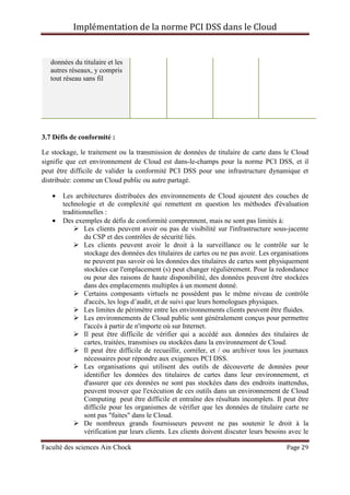 Implémentation de la norme PCI DSS dans le Cloud
Faculté des sciences Ain Chock Page 29
données du titulaire et les
autres réseaux, y compris
tout réseau sans fil
3.7 Défis de conformité :
Le stockage, le traitement ou la transmission de données de titulaire de carte dans le Cloud
signifie que cet environnement de Cloud est dans-le-champs pour la norme PCI DSS, et il
peut être difficile de valider la conformité PCI DSS pour une infrastructure dynamique et
distribuée: comme un Cloud public ou autre partagé.
• Les architectures distribuées des environnements de Cloud ajoutent des couches de
technologie et de complexité qui remettent en question les méthodes d'évaluation
traditionnelles :
• Des exemples de défis de conformité comprennent, mais ne sont pas limités à:
Les clients peuvent avoir ou pas de visibilité sur l'infrastructure sous-jacente
du CSP et des contrôles de sécurité liés.
Les clients peuvent avoir le droit à la surveillance ou le contrôle sur le
stockage des données des titulaires de cartes ou ne pas avoir. Les organisations
ne peuvent pas savoir où les données des titulaires de cartes sont physiquement
stockées car l'emplacement (s) peut changer régulièrement. Pour la redondance
ou pour des raisons de haute disponibilité, des données peuvent être stockées
dans des emplacements multiples à un moment donné.
Certains composants virtuels ne possèdent pas le même niveau de contrôle
d'accès, les logs d’audit, et de suivi que leurs homologues physiques.
Les limites de périmètre entre les environnements clients peuvent être fluides.
Les environnements de Cloud public sont généralement conçus pour permettre
l'accès à partir de n'importe où sur Internet.
Il peut être difficile de vérifier qui a accédé aux données des titulaires de
cartes, traitées, transmises ou stockées dans la environnement de Cloud.
Il peut être difficile de recueillir, corréler, et / ou archiver tous les journaux
nécessaires pour répondre aux exigences PCI DSS.
Les organisations qui utilisent des outils de découverte de données pour
identifier les données des titulaires de cartes dans leur environnement, et
d'assurer que ces données ne sont pas stockées dans des endroits inattendus,
peuvent trouver que l'exécution de ces outils dans un environnement de Cloud
Computing peut être difficile et entraîne des résultats incomplets. Il peut être
difficile pour les organismes de vérifier que les données de titulaire carte ne
sont pas "fuites" dans le Cloud.
De nombreux grands fournisseurs peuvent ne pas soutenir le droit à la
vérification par leurs clients. Les clients doivent discuter leurs besoins avec le
 
