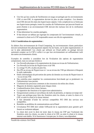 Implémentation de la norme PCI DSS dans le Cloud
Faculté des sciences Ain Chock Page 31
• Une fois qu’une couche de l'architecture en nuage est partagée par les environnements
CDE et non-CDE, la segmentation devient de plus en plus complexe : Les données
non-CDE doivent être dans des hyperviseurs séparés. Cette complexité ne se limite pas
aux hyperviseurs partagés; toutes les couches de l'infrastructure qui peuvent fournir un
point d'entrée à un environnement CDE doivent être incluses lors de la vérification
segmentation.
• Il faut déterminer les couches partagées.
• Il faut dresser un tableau qui regroupe les composants de l’environnement virtuels, et
comment le client ou le CSP responsable assure son rôle de segmentation.
3.10.1 Considérations de segmentation :
En dehors d'un environnement de Cloud Computing, les environnements clients particuliers
doivent normalement être physiquement séparés l'un de l'autre, sur le plan organisationnel, et
sur le plan administratif. Les clients qui utilisent un Cloud public ou partagé doivent
autrement compter sur le CSP à veiller à ce que leur environnement est suffisamment isolé
des autres environnements clients.
Exemples de contrôles à considérer lors de l'évaluation des options de segmentation
comprennent, mais ne sont pas limités à:
• Les firewalls physiques et la segmentation du réseau au niveau de l'infrastructure.
• Les firewalls au niveau de l'hyperviseur et de VM.
• Le zonage VLAN, en plus de pare-feu.
• Des IPS au niveau de l'hyperviseur et / ou au niveau des VM qui détectent et bloquent
le trafic indésirable.
• Outils informatiques de prévention des pertes de données au niveau de l'hyperviseur et
/ ou au niveau VM.
• Des contrôles pour empêcher les communications hors-bande qui se produisent via
l'infrastructure sous-jacente.
• L'isolement des processus communs et des ressources du milieu des clients.
• Magasins de données segmentés pour chaque client.
• L'authentification forte à deux facteurs.
• La séparation des fonctions et la supervision administrative.
• Enregistrement continu et surveillance du trafic de périmètre, et réponse en temps réel
• Tracer une politique pour faire des frontières entre les clients, et entre le client et le
CSP, et entre le client et le réseau internet.
• Il faut demander d’isoler les services compatibles PCI DSS des services non
compatibles.
• Remédier au problème de communications-out-of-band
• L'évaluateur PCI DSS doit valider l'efficacité de la segmentation pour garantir qu'il
fournit un isolement adéquat.
• Le client doit avoir le droit de tester dans le réseau du CSP que l’isolement des
frontières entre les clients, ou entre le client et le CSP, ou entre le client et le réseau
internet sont établis. Si le fournisseur n’accepte pas, le client y sera dépendant.
 