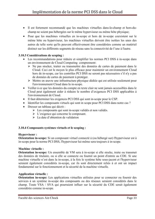 Implémentation de la norme PCI DSS dans le Cloud
Faculté des sciences Ain Chock Page 33
• Il est fortement recommandé que les machines virtuelles dans-le-champ et hors-du-
champ ne soient pas hébergées sur le même hyperviseur ou même hôte physique;
• Pour que les machines virtuelles en in-scope et hors de in-scope coexistent sur le
même hôte ou hyperviseur, les machines virtuelles doivent être isolées les unes des
autres de telle sorte qu'ils peuvent effectivement être considérées comme un matériel
distinct sur les différents segments de réseau sans la connectivité de l’une à l'autre.
3.10.3 Considérations de scoping :
• Les recommandations pour réduire et simplifier les normes PCI DSS à in-scope dans
un environnement de Cloud Computing comprennent:
Ne pas stocker, traiter ou transmettre des données de cartes de paiement dans le
Cloud. Ceci est le moyen le plus efficace pour maintenir un environnement Cloud
hors de in-scope, car les contrôles PCI DSS ne seront pas nécessaires s’il n'y a pas
de données de cartes de paiement à protéger.
Mettre en œuvre une infrastructure physique dédiée qui est utilisée seulement pour
l'environnement Cloud dans la in-scope.
• Veiller à ce que les données du compte en texte clair ne sont jamais accessibles dans le
Cloud peut également aider à réduire le nombre d’exigences PCI DSS applicables à
l'environnement de Cloud.
• Il faut déterminer les exigences PCI DSS qui sont in-scope pour le CSP.
• Identifier les composants virtuels qui sont in scope pour PCI DSS dans notre cas ?
• Dresser un tableau qui décrit :
Les composants qui sont in-scope validés et non validés.
L’exigence qui concerne le composant.
La date d’obtention de validation
3.10.4 Composants systèmes virtuels et le scoping :
Hyperviseur :
Orientation in-scope: Si un composant virtuel connecté à (ou hébergé sur) l'hyperviseur est à
in-scope pour la norme PCI DSS, l'hyperviseur lui-même sera toujours à in-scope.
Machine virtuelle :
Orientation in-scope: Un ensemble de VM sera à in-scope si elle stocke, traite ou transmet
des données de titulaire, ou si elle se connecte ou fournit un point d'entrée au CDE. Si une
machine virtuelle n’est dans la in-scope, à la fois le système hôte sous-jacent et l'hyperviseur
seraient également considérés in-scope, car ils sont directement reliés à et ont un impact
fondamental sur le fonctionnement et la sécurité de la machine virtuelle.
Application virtuelle :
Orientation in-scope: Les applications virtuelles utilisées pour se connecter ou fournir des
services à un système in-scope des composants ou des réseaux seraient considérés dans le
champ. Toute VSA / SVA qui pourraient influer sur la sécurité du CDE serait également
considérée comme in-scope.
 