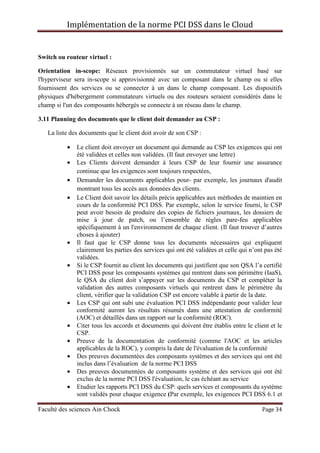 Implémentation de la norme PCI DSS dans le Cloud
Faculté des sciences Ain Chock Page 34
Switch ou routeur virtuel :
Orientation in-scope: Réseaux provisionnés sur un commutateur virtuel basé sur
l'hyperviseur sera in-scope si approvisionné avec un composant dans le champ ou si elles
fournissent des services ou se connecter à un dans le champ composant. Les dispositifs
physiques d'hébergement commutateurs virtuels ou des routeurs seraient considérés dans le
champ si l'un des composants hébergés se connecte à un réseau dans le champ.
3.11 Planning des documents que le client doit demander au CSP :
La liste des documents que le client doit avoir de son CSP :
• Le client doit envoyer un document qui demande au CSP les exigences qui ont
été validées et celles non validées. (Il faut envoyer une lettre)
• Les Clients doivent demander à leurs CSP de leur fournir une assurance
continue que les exigences sont toujours respectées,
• Demander les documents applicables pour- par exemple, les journaux d'audit
montrant tous les accès aux données des clients.
• Le Client doit savoir les détails précis applicables aux méthodes de maintien en
cours de la conformité PCI DSS. Par exemple, selon le service fourni, le CSP
peut avoir besoin de produire des copies de fichiers journaux, les dossiers de
mise à jour de patch, ou l’ensemble de règles pare-feu applicables
spécifiquement à un l'environnement de chaque client. (Il faut trouver d’autres
choses à ajouter)
• Il faut que le CSP donne tous les documents nécessaires qui expliquent
clairement les parties des services qui ont été validées et celle qui n’ont pas été
validées.
• Si le CSP fournit au client les documents qui justifient que son QSA l’a certifié
PCI DSS pour les composants systèmes qui rentrent dans son périmètre (IaaS),
le QSA du client doit s’appuyer sur les documents du CSP et compléter la
validation des autres composants virtuels qui rentrent dans le périmètre du
client, vérifier que la validation CSP est encore valable à partir de la date.
• Les CSP qui ont subi une évaluation PCI DSS indépendante pour valider leur
conformité auront les résultats résumés dans une attestation de conformité
(AOC) et détaillés dans un rapport sur la conformité (ROC).
• Citer tous les accords et documents qui doivent être établis entre le client et le
CSP.
• Preuve de la documentation de conformité (comme l'AOC et les articles
applicables de la ROC), y compris la date de l'évaluation de la conformité
• Des preuves documentées des composants systèmes et des services qui ont été
inclus dans l’évaluation de la norme PCI DSS
• Des preuves documentées de composants système et des services qui ont été
exclus de la norme PCI DSS l'évaluation, le cas échéant au service
• Etudier les rapports PCI DSS du CSP: quels services et composants du système
sont validés pour chaque exigence (Par exemple, les exigences PCI DSS 6.1 et
 