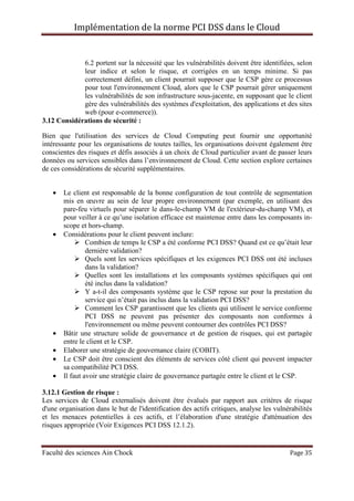 Implémentation de la norme PCI DSS dans le Cloud
Faculté des sciences Ain Chock Page 35
6.2 portent sur la nécessité que les vulnérabilités doivent être identifiées, selon
leur indice et selon le risque, et corrigées en un temps minime. Si pas
correctement défini, un client pourrait supposer que le CSP gère ce processus
pour tout l'environnement Cloud, alors que le CSP pourrait gérer uniquement
les vulnérabilités de son infrastructure sous-jacente, en supposant que le client
gère des vulnérabilités des systèmes d'exploitation, des applications et des sites
web (pour e-commerce)).
3.12 Considérations de sécurité :
Bien que l'utilisation des services de Cloud Computing peut fournir une opportunité
intéressante pour les organisations de toutes tailles, les organisations doivent également être
conscientes des risques et défis associés à un choix de Cloud particulier avant de passer leurs
données ou services sensibles dans l’environnement de Cloud. Cette section explore certaines
de ces considérations de sécurité supplémentaires.
• Le client est responsable de la bonne configuration de tout contrôle de segmentation
mis en œuvre au sein de leur propre environnement (par exemple, en utilisant des
pare-feu virtuels pour séparer le dans-le-champ VM de l'extérieur-du-champ VM), et
pour veiller à ce qu’une isolation efficace est maintenue entre dans les composants in-
scope et hors-champ.
• Considérations pour le client peuvent inclure:
Combien de temps le CSP a été conforme PCI DSS? Quand est ce qu’était leur
dernière validation?
Quels sont les services spécifiques et les exigences PCI DSS ont été incluses
dans la validation?
Quelles sont les installations et les composants systèmes spécifiques qui ont
été inclus dans la validation?
Y a-t-il des composants système que le CSP repose sur pour la prestation du
service qui n’était pas inclus dans la validation PCI DSS?
Comment les CSP garantissent que les clients qui utilisent le service conforme
PCI DSS ne peuvent pas présenter des composants non conformes à
l'environnement ou même peuvent contourner des contrôles PCI DSS?
• Bâtir une structure solide de gouvernance et de gestion de risques, qui est partagée
entre le client et le CSP.
• Elaborer une stratégie de gouvernance claire (COBIT).
• Le CSP doit être conscient des éléments de services côté client qui peuvent impacter
sa compatibilité PCI DSS.
• Il faut avoir une stratégie claire de gouvernance partagée entre le client et le CSP.
3.12.1 Gestion de risque :
Les services de Cloud externalisés doivent être évalués par rapport aux critères de risque
d'une organisation dans le but de l'identification des actifs critiques, analyse les vulnérabilités
et les menaces potentielles à ces actifs, et l’élaboration d'une stratégie d'atténuation des
risques appropriée (Voir Exigences PCI DSS 12.1.2).
 
