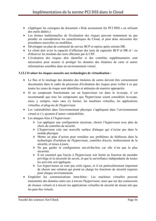 Implémentation de la norme PCI DSS dans le Cloud
Faculté des sciences Ain Chock Page 36
• (Appliquer les consignes du document « Risk acessement for PCI DSS » en utilisant
des outils dédiés.)
• Les formes traditionnelles de l'évaluation des risques peuvent notamment ne pas
prendre en considération les caractéristiques du Cloud, et peut donc nécessiter des
procédures nouvelles ou modifiées.
• Développer un plan de continuité de service BCP et reprise après sinistre DR.
• Le client doit avoir la capacité d’effectuer des tests de capacités BCP et DR et / ou
d'observer les résultats des tests effectués par le CSP.
• L'évaluation des risques doit identifier si des contrôles supplémentaires sont
nécessaires pour assurer et protéger les données des titulaires de carte et autres
informations sensibles dans un environnement virtuel.
3.12.2 Evaluer les risques associés aux technologies de virtualisation :
• Le flux et le stockage des données des titulaires de cartes doivent être correctement
documentés dans le cadre du processus d'évaluation des risques pour veiller à ce que
toutes les zones de risque sont identifiées et atténuées de manière appropriée.
• Si un composant fonctionnant sur un hyperviseur est dans la in-scope, il est
recommandé que tous les composants que l'hyperviseur soient considérés in-scope,
ainsi, y compris, mais sans s'y limiter, les machines virtuelles, les applications
virtuelles, et plug-ins de l'hyperviseur
• Les vulnérabilités dans l'environnement physique s’appliquent dans l’environnement
virtuel et s’y ajoutent d’autres vulnérabilités.
• Les attaques liées à l’hyperviseur :
Lui appliquer une configuration sécurisée, choisir l’hyperviseur avec plus de
choix de contrôles de sécurité.
L'hyperviseur crée une nouvelle surface d'attaque qui n’existe pas dans le
monde physique.
Mettre un plan d’action pour remédier aux problèmes de faiblesses dans la
technologie d'isolation de l'hyperviseur, contrôles d'accès, renforcement de la
sécurité, et mises à jours.
Ne pas garder la configuration out-of-the-box car elle n’est pas la plus
sécurisée.
Il est essentiel que l'accès à l'hyperviseur soit limité en fonction du moindre
privilège et la nécessité de savoir, et que la surveillance indépendante de toutes
les activités soit appliquée.
Les hyperviseurs ne sont pas créés égaux, et il est particulièrement important
de choisir une solution qui prend en charge les fonctions de sécurité requises
pour chaque environnement.
• Empêcher les communications intra-hôtes : Les machines virtuelles peuvent
transmettre des données entre eux à travers l'hyperviseur, ainsi que sur des connexions
de réseaux virtuels et à travers les applications virtuelles de sécurité de réseau tels que
les pare-feu virtuels.
 