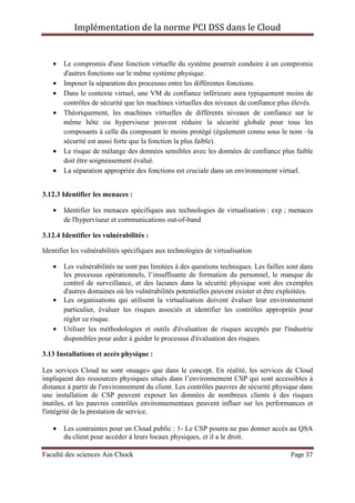 Implémentation de la norme PCI DSS dans le Cloud
Faculté des sciences Ain Chock Page 37
• Le compromis d'une fonction virtuelle du système pourrait conduire à un compromis
d'autres fonctions sur le même système physique.
• Imposer la séparation des processus entre les différentes fonctions.
• Dans le contexte virtuel, une VM de confiance inférieure aura typiquement moins de
contrôles de sécurité que les machines virtuelles des niveaux de confiance plus élevés.
• Théoriquement, les machines virtuelles de différents niveaux de confiance sur le
même hôte ou hyperviseur peuvent réduire la sécurité globale pour tous les
composants à celle du composant le moins protégé (également connu sous le nom –la
sécurité est aussi forte que la fonction la plus faible).
• Le risque de mélange des données sensibles avec les données de confiance plus faible
doit être soigneusement évalué.
• La séparation appropriée des fonctions est cruciale dans un environnement virtuel.
3.12.3 Identifier les menaces :
• Identifier les menaces spécifiques aux technologies de virtualisation : exp ; menaces
de l'hyperviseur et communications out-of-band
3.12.4 Identifier les vulnérabilités :
Identifier les vulnérabilités spécifiques aux technologies de virtualisation
• Les vulnérabilités ne sont pas limitées à des questions techniques. Les failles sont dans
les processus opérationnels, l’insuffisante de formation du personnel, le manque de
control de surveillance, et des lacunes dans la sécurité physique sont des exemples
d'autres domaines où les vulnérabilités potentielles peuvent exister et être exploitées.
• Les organisations qui utilisent la virtualisation doivent évaluer leur environnement
particulier, évaluer les risques associés et identifier les contrôles appropriés pour
régler ce risque.
• Utiliser les méthodologies et outils d'évaluation de risques acceptés par l'industrie
disponibles pour aider à guider le processus d'évaluation des risques.
3.13 Installations et accès physique :
Les services Cloud ne sont «nuage» que dans le concept. En réalité, les services de Cloud
impliquent des ressources physiques situés dans l’environnement CSP qui sont accessibles à
distance à partir de l'environnement du client. Les contrôles pauvres de sécurité physique dans
une installation de CSP peuvent exposer les données de nombreux clients à des risques
inutiles, et les pauvres contrôles environnementaux peuvent influer sur les performances et
l'intégrité de la prestation de service.
• Les contraintes pour un Cloud public : 1- Le CSP pourra ne pas donner accès au QSA
du client pour accéder à leurs locaux physiques, et il a le droit.
 