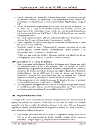 Implémentation de la norme PCI DSS dans le Cloud
Faculté des sciences Ain Chock Page 38
• Lors de l'utilisation d'un Cloud public, différents éléments de l'environnement, tels que
les machines virtuelles, les hyperviseurs, et les périphériques réseau virtuels, etc.,
peuvent être souvent déménagés en fonction de la stratégie d'équilibrage de charge du
CSP.
• Utiliser des mécanismes et procédures afin de savoir où se trouvent les données CDE
en temps réel, à cause de la mobilité continue des machines virtuelles, des
hyperviseurs, et des périphériques réseau virtuels, etc… soit des outils informatiques,
soit des rapports rédigés par le CSP.(voir l’offre de AWS et Google concernant les
zones géographiques)
• Par exemple, l'infrastructure du CSP peut entraîner le déplacement de données ou son
stockage dans des pays politiquement ou économiquement instables.
• Il faut comprendre les juridictions du pays où se trouvent les données dans le temps
réel. (Cas du Maroc, loi 09/08)
• Restreindre l'accès physique : l'hébergement de plusieurs composants sur un seul
système physique pourrait accroître considérablement l'impact potentiel si un
attaquant a eu un accès physique à ce système hôte.
• Veiller à ce que toutes les interfaces physiques inutilisés sont désactivées, et que
l’accès physique ou au niveau de la console est restreint et surveillé.
3.14 Considérations sur la sécurité des données :
• Il est recommandé que les besoins de sécurité de données soient évalués pour toutes
les informations dans le Cloud et non seulement CHD. Par exemple, les données
opérationnelles, les politiques et procédures de sécurité, configurations de système, et
documents des normes, les fichiers journaux, les rapports d'audit, les informations
d'authentification, clés de chiffrement, les plans de réponse aux incidents, et
coordonnées employés sont quelques-uns des types de données avec différents
exigences de sécurité qui peuvent avoir besoin d'être pris en considération.
• Il faut documenter où sont situées les données des titulaires de cartes et comment
traversent-ils l'infrastructure (voir Exigences PCI DSS 1.1.2).
• Un accès potentiel de l'hyperviseur aux données en mémoire doit également être pris
en considération, veiller à ce que les contrôles d'accès définies par le client ne sont pas
involontairement contournées par le personnel administrateur du CSP.
3.14.1 Images et clichés instantanés :
Les images et les clichés instantanés des machines virtuelles fournissent un moyen rapide de
déployer ou restaurer les systèmes virtuels dans un court laps de temps. Une attention
particulière doit être accordée à la préparation d'images et de clichés VM, car ils peuvent
capturer des données sensibles présentes sur le système au moment où l’image a été prise, y
compris le contenu de la mémoire active.
• Une attention particulière doit être accordée à la préparation d'images et de clichés
VM, car un intrus peut capturer des données sensibles présentes sur le système au
moment où l’image a été prise, y compris le contenu de la mémoire active.
 