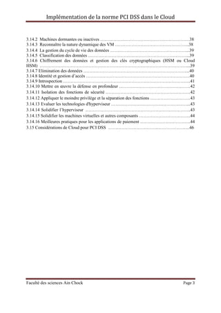 Implémentation de la norme PCI DSS dans le Cloud
Faculté des sciences Ain Chock Page 3
3.14.2 Machines dormantes ou inactives ……………………………………………………38
3.14.3 Reconnaître la nature dynamique des VM …………………………………………..38
3.14.4 La gestion du cycle de vie des données ……………………………………………...39
3.14.5 Classification des données …………………………………………………………...39
3.14.6 Chiffrement des données et gestion des clés cryptographiques (HSM ou Cloud
HSM) ………………………………………………………………………………………...39
3.14.7 Elimination des données ……………………………………………………………...40
3.14.8 Identité et gestion d’accès …………………………………………………………….40
3.14.9 Introspection …………………………………………………………………………..41
3.14.10 Mettre en œuvre la défense en profondeur …………………………………………42
3.14.11 Isolation des fonctions de sécurité …………………………………………………42
3.14.12 Appliquer le moindre privilège et la séparation des fonctions ………………………43
3.14.13 Evaluer les technologies d'hyperviseur ……………………………………………...43
3.14.14 Solidifier l’hyperviseur ……………………………………………………………..43
3.14.15 Solidifier les machines virtuelles et autres composants ……………………………..44
3.14.16 Meilleures pratiques pour les applications de paiement …………………………….44
3.15 Considérations de Cloud pour PCI DSS ……………………………………………….46
 