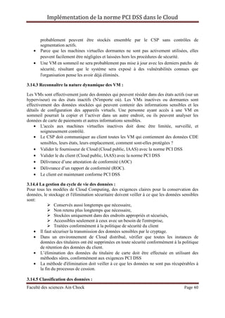 Implémentation de la norme PCI DSS dans le Cloud
Faculté des sciences Ain Chock Page 40
probablement peuvent être stockés ensemble par le CSP sans contrôles de
segmentation actifs.
• Parce que les machines virtuelles dormantes ne sont pas activement utilisées, elles
peuvent facilement être négligées et laissées hors les procédures de sécurité.
• Une VM en sommeil ne sera probablement pas mise à jour avec les derniers patchs de
sécurité, résultant que le système sera exposé à des vulnérabilités connues que
l'organisation pense les avoir déjà éliminés.
3.14.3 Reconnaître la nature dynamique des VM :
Les VMs sont effectivement juste des données qui peuvent résider dans des états actifs (sur un
hyperviseur) ou des états inactifs (N'importe où). Les VMs inactives ou dormantes sont
effectivement des données stockées qui peuvent contenir des informations sensibles et les
détails de configuration des appareils virtuels. Une personne ayant accès à une VM en
sommeil pourrait la copier et l’activer dans un autre endroit, ou ils peuvent analyser les
données de carte de paiements et autres informations sensibles.
• L'accès aux machines virtuelles inactives doit donc être limitée, surveillé, et
soigneusement contrôlé.
• Le CSP doit communiquer au client toutes les VM qui contiennent des données CDE
sensibles, leurs états, leurs emplacement, comment sont-elles protégées ?
• Valider le fournisseur de Cloud (Cloud public, IAAS) avec la norme PCI DSS
• Valider le du client (Cloud public, IAAS) avec la norme PCI DSS
• Délivrance d’une attestation de conformité (AOC)
• Délivrance d’un rapport de conformité (ROC).
• Le client est maintenant conforme PCI DSS
3.14.4 La gestion du cycle de vie des données :
Pour tous les modèles de Cloud Computing, des exigences claires pour la conservation des
données, le stockage et l'élimination sécuritaire doivent veiller à ce que les données sensibles
sont:
Conservés aussi longtemps que nécessaire,
Non retenu plus longtemps que nécessaire,
Stockées uniquement dans des endroits appropriés et sécurisés,
Accessibles seulement à ceux avec un besoin de l'entreprise,
Traitées conformément à la politique de sécurité du client
• Il faut sécuriser la transmission des données sensibles par le cryptage.
• Dans un environnement de Cloud distribué, vérifier que toutes les instances de
données des titulaires ont été supprimées en toute sécurité conformément à la politique
de rétention des données du client.
• L’élimination des données du titulaire de carte doit être effectuée en utilisant des
méthodes sûres, conformément aux exigences PCI DSS
• La méthode d'élimination doit veiller à ce que les données ne sont pas récupérables à
la fin du processus de cession.
3.14.5 Classification des données :
 