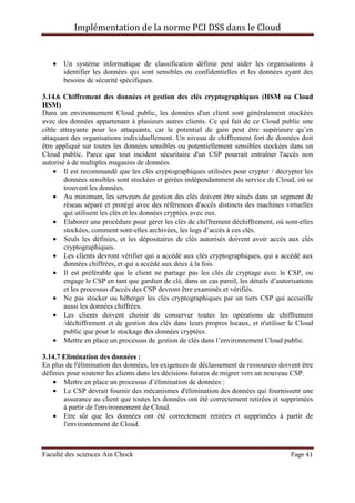 Implémentation de la norme PCI DSS dans le Cloud
Faculté des sciences Ain Chock Page 41
• Un système informatique de classification définie peut aider les organisations à
identifier les données qui sont sensibles ou confidentielles et les données ayant des
besoins de sécurité spécifiques.
3.14.6 Chiffrement des données et gestion des clés cryptographiques (HSM ou Cloud
HSM)
Dans un environnement Cloud public, les données d'un client sont généralement stockées
avec des données appartenant à plusieurs autres clients. Ce qui fait de ce Cloud public une
cible attrayante pour les attaquants, car le potentiel de gain peut être supérieure qu’en
attaquant des organisations individuellement. Un niveau de chiffrement fort de données doit
être appliqué sur toutes les données sensibles ou potentiellement sensibles stockées dans un
Cloud public. Parce que tout incident sécuritaire d'un CSP pourrait entraîner l'accès non
autorisé à de multiples magasins de données.
• Il est recommandé que les clés cryptographiques utilisées pour crypter / décrypter les
données sensibles sont stockées et gérées indépendamment du service de Cloud, où se
trouvent les données.
• Au minimum, les serveurs de gestion des clés doivent être situés dans un segment de
réseau séparé et protégé avec des références d'accès distincts des machines virtuelles
qui utilisent les clés et les données cryptées avec eux.
• Elaborer une procédure pour gérer les clés de chiffrement déchiffrement, où sont-elles
stockées, comment sont-elles archivées, les logs d’accès à ces clés.
• Seuls les définies, et les dépositaires de clés autorisés doivent avoir accès aux clés
cryptographiques.
• Les clients devront vérifier qui a accédé aux clés cryptographiques, qui a accédé aux
données chiffrées, et qui a accédé aux deux à la fois.
• Il est préférable que le client ne partage pas les clés de cryptage avec le CSP, ou
engage le CSP en tant que gardien de clé, dans un cas pareil, les détails d’autorisations
et les processus d'accès des CSP devront être examinés et vérifiés.
• Ne pas stocker ou héberger les clés cryptographiques par un tiers CSP qui accueille
aussi les données chiffrées.
• Les clients doivent choisir de conserver toutes les opérations de chiffrement
/déchiffrement et de gestion des clés dans leurs propres locaux, et n'utiliser le Cloud
public que pour le stockage des données cryptées.
• Mettre en place un processus de gestion de clés dans l’environnement Cloud public.
3.14.7 Elimination des données :
En plus de l'élimination des données, les exigences de déclassement de ressources doivent être
définies pour soutenir les clients dans les décisions futures de migrer vers un nouveau CSP.
• Mettre en place un processus d’élimination de données :
• Le CSP devrait fournir des mécanismes d'élimination des données qui fournissent une
assurance au client que toutes les données ont été correctement retirées et supprimées
à partir de l'environnement de Cloud.
• Etre sûr que les données ont été correctement retirées et supprimées à partir de
l'environnement de Cloud.
 