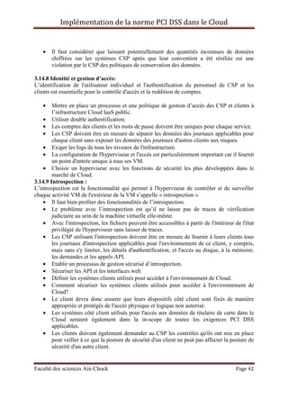 Implémentation de la norme PCI DSS dans le Cloud
Faculté des sciences Ain Chock Page 42
• Il faut considérer que laissant potentiellement des quantités inconnues de données
chiffrées sur les systèmes CSP après que leur convention a été résiliée est une
violation par le CSP des politiques de conservation des données.
3.14.8 Identité et gestion d’accès:
L’identification de l'utilisateur individuel et l'authentification du personnel de CSP et les
clients est essentielle pour le contrôle d'accès et la reddition de comptes.
• Mettre en place un processus et une politique de gestion d’accès des CSP et clients à
l’infrastructure Cloud IaaS public.
• Utiliser double authentification.
• Les comptes des clients et les mots de passe doivent être uniques pour chaque service.
• Les CSP doivent être en mesure de séparer les données des journaux applicables pour
chaque client sans exposer les données des journaux d'autres clients aux risques.
• Exiger les logs de tous les niveaux de l'infrastructure.
• La configuration de l'hyperviseur et l'accès est particulièrement important car il fournit
un point d'entrée unique à tous ses VM.
• Choisir un hyperviseur avec les fonctions de sécurité les plus développées dans le
marché de Cloud.
3.14.9 Introspection :
L’introspection est la fonctionnalité qui permet à l'hyperviseur de contrôler et de surveiller
chaque activité VM de l'extérieur de la VM s’appelle « introspection »
• Il faut bien profiter des fonctionnalités de l’introspection.
• Le problème avec l’introspection est qu’il ne laisse pas de traces de vérification
judiciaire au sein de la machine virtuelle elle-même.
• Avec l'introspection, les fichiers peuvent être accessibles à partir de l'intérieur de l'état
privilégié de l'hyperviseur sans laisser de traces.
• Les CSP utilisant l'introspection doivent être en mesure de fournir à leurs clients tous
les journaux d'introspection applicables pour l'environnement de ce client, y compris,
mais sans s'y limiter, les détails d'authentification, et l'accès au disque, à la mémoire,
les demandes et les appels API.
• Etablir un processus de gestion sécurisé d’introspection.
• Sécuriser les API et les interfaces web.
• Définir les systèmes clients utilisés pour accéder à l'environnement de Cloud.
• Comment sécuriser les systèmes clients utilisés pour accéder à l'environnement de
Cloud?
• Le client devra donc assurer que leurs dispositifs côté client sont fixés de manière
appropriée et protégés de l'accès physique et logique non autorisé.
• Les systèmes côté client utilisés pour l'accès aux données de titulaire de carte dans le
Cloud seraient également dans la in-scope de toutes les exigences PCI DSS
applicables.
• Les clients doivent également demander au CSP les contrôles qu'ils ont mis en place
pour veiller à ce que la posture de sécurité d'un client ne peut pas affecter la posture de
sécurité d'un autre client.
 