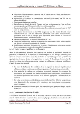 Implémentation de la norme PCI DSS dans le Cloud
Faculté des sciences Ain Chock Page 43
• Les clients doivent examiner comment le CSP vérifie que ses clients sont bien ceux
qu’ils disent qu'ils sont.
• Comment le CSP détecte un comportement potentiellement suspect une fois que les
clients sont à bord.
• Réponse aux incidents et enquêtes
• Les clients ont besoin de savoir l'impact sur leur environnement et / ou sur leurs
données quand un problème, un incident ou violation a eu lieu.
• Les enjeux, incidents et violations de données doivent être communiquées par le CSP
dans un temps minime.
• Les clients doivent savoir si leur CSP exige que tous les clients doivent aviser
immédiatement le CSP des infractions potentielles dans leurs environnements,
permettant au CSP de se rattraper plus rapidement pour contenir la violation et
minimiser son impact sur d'autres clients.
• Définir un processus et les délais de notification au CSP.
• Mettre une politique qui remédie au problème que les données clients soient capturés
par des tiers au cours d'une enquête de violation.
• Etablir un document qui répertorie tous les genres d’incidents qui peuvent parvenir et
leurs contremesures, essayer de rassembler le maximum.
3.14.10 Mettre en œuvre la défense en profondeur :
Dans un environnement physique, une approche de défense en profondeur englobe la
prévention, la détection, et les contrôles de sécurité adaptés est une pratique commune pour
sécuriser les données et autres actifs. Les contrôles de sécurité logiques sont généralement
appliqués au niveau du réseau, hôte, application, et couche de données, et les contrôles de
sécurité physiques sont mises en œuvre pour protéger les médias, des systèmes et installations
d’accès physique non autorisé.
• Le suivi de l'efficacité des contrôles et de la capacité à répondre rapidement et
efficacement à une violation potentielle est également d'une importance primordiale.
• Une approche de défense en profondeur comprend également la formation du
personnel et leur éducation à la bonne utilisation des actifs sensibles, l'identification
des menaces potentielles à la sécurité, et les mesures appropriées à prendre en cas de
violation.
• En outre, un environnement de défense en profondeur est bien défini et ses politiques
sont documentées, les processus et les procédures sont comprises et respectées par
tous le personnel.
• Examiner comment la sécurité peut être appliquée pour protéger chaque couche
technique.
3.14.11 Isolation des fonctions de sécurité :
Les fonctions de sécurité fournies par les machines virtuelles doivent être mises en œuvre
avec la même séparation nécessaire dans le monde physique. Il est recommandé que cette
exigence soit encore très rigoureuse forcée.
 