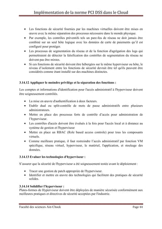 Implémentation de la norme PCI DSS dans le Cloud
Faculté des sciences Ain Chock Page 44
• Les fonctions de sécurité fournies par les machines virtuelles doivent être mises en
œuvre avec la même séparation des processus nécessaire dans le monde physique.
• Par exemple, les contrôles préventifs tels un pare-feu de réseau ne doit jamais être
combiné sur un seul hôte logique avec les données de carte de paiements qu’il est
configuré pour protéger.
• Les processus de segmentation du réseau et de la fonction d'agrégation des logs qui
permettraient de détecter la falsification des contrôles de segmentation du réseau ne
doivent pas être mixtes.
• Si ces fonctions de sécurité doivent être hébergées sur le même hyperviseur ou hôte, le
niveau d’isolement entre les fonctions de sécurité devrait être tel qu'ils peuvent être
considérés comme étant installé sur des machines distinctes.
3.14.12 Appliquer le moindre privilège et la séparation des fonctions :
Les comptes et informations d'identification pour l'accès administratif à l'hyperviseur doivent
être soigneusement contrôlés.
• La mise en œuvre d'authentification à deux facteurs.
• Etablir dual ou split-contrôle de mots de passe administratifs entre plusieurs
administrateurs.
• Mettre en place des processus forts de contrôle d’accès pour administration de
l’hyperviseur.
• Les contrôles d'accès doivent être évalués à la fois pour l'accès local et à distance au
système de gestion et l'hyperviseur
• Mettre en place un RBAC (Role based access controle) pour tous les composants
virtuels.
• Comme meilleure pratique, il faut restreindre l’accès administratif par fonction VM
spécifique, réseau virtuel, hyperviseur, le matériel, l'application, et stockage des
données.
3.14.13 Evaluer les technologies d'hyperviseur :
S’assurer que la sécurité de l'hyperviseur a été soigneusement testée avant le déploiement :
• Tracer une gestion de patch appropriée de l'hyperviseur.
• Identifier et mettre en œuvre des technologies qui facilitent des pratiques de sécurité
solides.
3.14.14 Solidifier l’hyperviseur :
Plates-formes de Hyperviseur doivent être déployées de manière sécurisée conformément aux
meilleures pratiques et directives de sécurité acceptées par l'industrie.
 