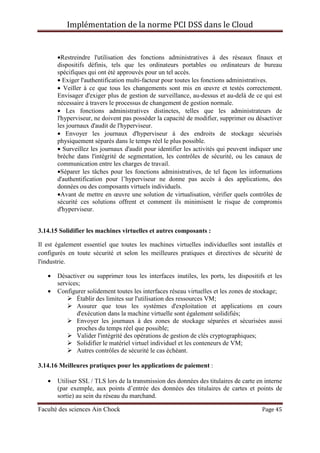 Implémentation de la norme PCI DSS dans le Cloud
Faculté des sciences Ain Chock Page 45
•Restreindre l'utilisation des fonctions administratives à des réseaux finaux et
dispositifs définis, tels que les ordinateurs portables ou ordinateurs de bureau
spécifiques qui ont été approuvés pour un tel accès.
• Exiger l'authentification multi-facteur pour toutes les fonctions administratives.
• Veiller à ce que tous les changements sont mis en œuvre et testés correctement.
Envisager d'exiger plus de gestion de surveillance, au-dessus et au-delà de ce qui est
nécessaire à travers le processus de changement de gestion normale.
• Les fonctions administratives distinctes, telles que les administrateurs de
l'hyperviseur, ne doivent pas posséder la capacité de modifier, supprimer ou désactiver
les journaux d'audit de l'hyperviseur.
• Envoyer les journaux d'hyperviseur à des endroits de stockage sécurisés
physiquement séparés dans le temps réel le plus possible.
• Surveillez les journaux d'audit pour identifier les activités qui peuvent indiquer une
brèche dans l'intégrité de segmentation, les contrôles de sécurité, ou les canaux de
communication entre les charges de travail.
•Séparer les tâches pour les fonctions administratives, de tel façon les informations
d'authentification pour l’hyperviseur ne donne pas accès à des applications, des
données ou des composants virtuels individuels.
•Avant de mettre en œuvre une solution de virtualisation, vérifier quels contrôles de
sécurité ces solutions offrent et comment ils minimisent le risque de compromis
d'hyperviseur.
3.14.15 Solidifier les machines virtuelles et autres composants :
Il est également essentiel que toutes les machines virtuelles individuelles sont installés et
configurés en toute sécurité et selon les meilleures pratiques et directives de sécurité de
l'industrie.
• Désactiver ou supprimer tous les interfaces inutiles, les ports, les dispositifs et les
services;
• Configurer solidement toutes les interfaces réseau virtuelles et les zones de stockage;
Établir des limites sur l'utilisation des ressources VM;
Assurer que tous les systèmes d'exploitation et applications en cours
d'exécution dans la machine virtuelle sont également solidifiés;
Envoyer les journaux à des zones de stockage séparées et sécurisées aussi
proches du temps réel que possible;
Valider l'intégrité des opérations de gestion de clés cryptographiques;
Solidifier le matériel virtuel individuel et les conteneurs de VM;
Autres contrôles de sécurité le cas échéant.
3.14.16 Meilleures pratiques pour les applications de paiement :
• Utiliser SSL / TLS lors de la transmission des données des titulaires de carte en interne
(par exemple, aux points d’entrée des données des titulaires de cartes et points de
sortie) au sein du réseau du marchand.
 