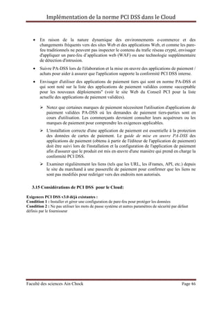 Implémentation de la norme PCI DSS dans le Cloud
Faculté des sciences Ain Chock Page 46
• En raison de la nature dynamique des environnements e-commerce et des
changements fréquents vers des sites Web et des applications Web, et comme les pare-
feu traditionnels ne peuvent pas inspecter le contenu du trafic réseau crypté, envisager
d'appliquer un pare-feu d’application web (WAF) ou une technologie supplémentaire
de détection d'intrusion.
• Suivre PA-DSS lors de l'élaboration et la mise en œuvre des applications de paiement /
achats pour aider à assurer que l'application supporte la conformité PCI DSS interne.
• Envisager d'utiliser des applications de paiement tiers qui sont en norme PA-DSS et
qui sont noté sur la liste des applications de paiement validées comme «acceptable
pour les nouveaux déploiements" (voir le site Web du Conseil PCI pour la liste
actuelle des applications de paiement validées).
Notez que certaines marques de paiement nécessitent l'utilisation d'applications de
paiement validées PA-DSS où les demandes de paiement tiers-parties sont en
cours d'utilisation. Les commerçants devraient consulter leurs acquéreurs ou les
marques de paiement pour comprendre les exigences applicables.
L'installation correcte d'une application de paiement est essentielle à la protection
des données de cartes de paiement. Le guide de mise en œuvre PA-DSS des
applications de paiement (obtenu à partir de l'éditeur de l'application de paiement)
doit être suivi lors de l'installation et la configuration de l'application de paiement
afin d'assurer que le produit est mis en œuvre d'une manière qui prend en charge la
conformité PCI DSS.
Examiner régulièrement les liens (tels que les URL, les iFrames, API, etc.) depuis
le site du marchand à une passerelle de paiement pour confirmer que les liens ne
sont pas modifiés pour rediriger vers des endroits non autorisés.
3.15 Considérations de PCI DSS pour le Cloud:
Exigences PCI DSS v3.0 déjà existantes :
Condition 1 : Installer et gérer une configuration de pare-feu pour protéger les données
Condition 2 : Ne pas utiliser les mots de passe système et autres paramètres de sécurité par défaut
définis par le fournisseur
 