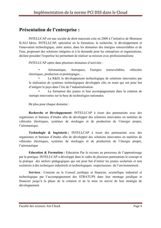 Implémentation de la norme PCI DSS dans le Cloud
Faculté des sciences Ain Chock Page 4
Présentation de l’entreprise :
INTELLCAP est une société de droit marocain crée en 2008 à l’initiative de Monsieur
ILALI Idriss. INTELLCAP, spécialisé en la formation, la recherche, le développement et
l'innovation technologique, entre autres, dans les domaines des énergies renouvelables et de
l'eau, proposant des solutions intégrées et à la demande pour les entreprises et organisations,
déclare posséder l'expertise lui permettant de réaliser sa mission avec professionnalisme
INTELLCAP opère dans plusieurs domaines d’activités :
• Aéronautique, Aerospace, Energies renouvelables, véhicules
électriques, production et prototypages…
• La R&D, le développement technologique de solutions innovantes par
la réalisation de systèmes technologiques développés clés en main qui ont pour but
d’intégrer le pays dans l’ère de l’industrialisation.
• La formation des jeunes et leur accompagnement dans la création de
startups innovantes sur la base de technologies nationales.
De plus pour chaque domaine :
Recherche et Développement: INTELLCAP à tisser des partenariats avec des
organismes et bureaux d’études afin de développer des solutions innovantes en matières de
véhicules électriques, systèmes de stockages et de production de l’énergie propre,
l’aéronautique.
Technologie & Ingénierie : INTELLCAP à tisser des partenariats avec des
organismes et bureaux d’études afin de développer des solutions innovantes en matières de
véhicules électriques, systèmes de stockages et de production de l’énergie propre,
l’aéronautique.
Education & Formation : Education Par le recours au processus de l’apprentissage
par la pratique. INTELLCAP a développé dans le cadre de plusieurs partenariats le concept et
la pratique des ateliers pédagogiques qui ont pour but d’initier les jeunes scolarisés et non
scolarisés à des techniques industriels et technologiques respectueuses de l’environnement .
Services : Consiste en le Conseil juridique et financier, scientifique industriel et
technologique par l’accompagnement des STRATUPS dans leur montage juridique et
financier jusqu’à la phase de la création et de la mise en œuvre de leur stratégie de
développement.
 