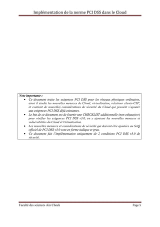 Implémentation de la norme PCI DSS dans le Cloud
Faculté des sciences Ain Chock Page 5
Note importante :
• Ce document traite les exigences PCI DSS pour les réseaux physiques ordinaires,
ainsi il étudie les nouvelles menaces de Cloud, virtualisation, relations clients-CSP,
et contient de nouvelles considérations de sécurité du Cloud qui peuvent s’ajouter
aux exigences PCI DSS déjà existantes.
• Le but de ce document est de fournir une CHECKLIST additionnelle (non exhaustive)
pour vérifier les exigences PCI DSS v3.0, en y ajoutant les nouvelles menaces et
vulnérabilités du Cloud et Virtualisation.
• Les nouvelles menaces et considérations de sécurité qui doivent être ajoutées au SAQ
officiel de PCI DSS v3.0 sont en forme italique et gras.
• Ce document fait l’implémentation uniquement de 2 conditions PCI DSS v3.0 de
sécurité.
 
