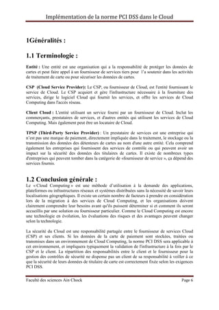 Implémentation de la norme PCI DSS dans le Cloud
Faculté des sciences Ain Chock Page 6
1Généralités :
1.1 Terminologie :
Entité : Une entité est une organisation qui a la responsabilité de protéger les données de
cartes et peut faire appel à un fournisseur de services tiers pour l’a soutenir dans les activités
de traitement de carte ou pour sécuriser les données de cartes.
CSP (Cloud Service Provider): Le CSP, ou fournisseur de Cloud, est l'entité fournissant le
service de Cloud. Le CSP acquiert et gère l'infrastructure nécessaire à la fourniture des
services, dirige le logiciel Cloud qui fournit les services, et offre les services de Cloud
Computing dans l'accès réseau.
Client Cloud : L'entité utilisant un service fourni par un fournisseur de Cloud. Inclut les
commerçants, prestataires de services, et d'autres entités qui utilisent les services de Cloud
Computing. Mais également peut être un locataire de Cloud.
TPSP (Third-Party Service Provider) : Un prestataire de services est une entreprise qui
n’est pas une marque de paiement, directement impliquée dans le traitement, le stockage ou la
transmission des données des détenteurs de cartes au nom d'une autre entité. Cela comprend
également les entreprises qui fournissent des services de contrôle ou qui peuvent avoir un
impact sur la sécurité des données des titulaires de cartes. Il existe de nombreux types
d'entreprises qui peuvent tomber dans la catégorie de «fournisseur de service », ça dépend des
services fournis.
1.2 Conclusion générale :
Le « Cloud Computing » est une méthode d’utilisation à la demande des applications,
plateformes ou infrastructures réseaux et systèmes distribuées sans la nécessité de savoir leurs
localisations géographiques. Il existe un certain nombre de facteurs à prendre en considération
lors de la migration à des services de Cloud Computing, et les organisations doivent
clairement comprendre leur besoins avant qu'ils puissent déterminer si et comment ils seront
accueillis par une solution ou fournisseur particulier. Comme le Cloud Computing est encore
une technologie en évolution, les évaluations des risques et des avantages peuvent changer
selon la technologie.
La sécurité du Cloud est une responsabilité partagée entre le fournisseur de services Cloud
(CSP) et ses clients. Si les données de la carte de paiement sont stockées, traitées ou
transmises dans un environnement de Cloud Computing, la norme PCI DSS sera applicable à
cet environnement, et impliquera typiquement la validation de l'infrastructure à la fois par le
CSP et le client. La répartition des responsabilités entre le client et le fournisseur pour la
gestion des contrôles de sécurité ne dispense pas un client de sa responsabilité à veiller à ce
que la sécurité de leurs données de titulaire de carte est correctement fixée selon les exigences
PCI DSS.
 