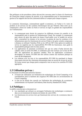Implémentation de la norme PCI DSS dans le Cloud
Faculté des sciences Ain Chock Page 7
Des politiques et des procédures claires doivent être convenus entre le client et le fournisseur
de Cloud pour chaque exigence de sécurité, et les responsabilités pour le fonctionnement, la
gestion et les rapports doivent être clairement définis et compris pour chaque exigence.
Le commerce électronique, communément appelé e-commerce, est l'achat et la vente de
produits ou de services sur des systèmes électroniques tels que l'Internet. Dans notre cas le
commerçant a choisi de vendre ses biens et services en ligne en gardant des responsabilités
sur l’infrastructure:
• Le commerçant peut choisir de conserver les différents niveaux de contrôle et de
responsabilité pour la gestion de l'infrastructure Cloud. Par exemple, le commerçant
peut choisir de gérer une partie du réseau Cloud public avec le modèle de service
IaaS : externaliser les réseaux et les serveurs, la gestion de tous les systèmes et les
infrastructures pour les fournisseurs de service Cloud, et de gérer certains composants
à distance en utilisant l’interface Web ou les API du CSP. Cette option de modèle de
service ne supprime pas les responsabilités PCI DSS du fournisseur, mais garde la
responsabilité partagée entre les deux parties.
• Les applications de paiement e-commerce tels que les cartes d’achat doivent être
validées selon la norme PA-DSS, et confirmées pour être incluses sur la liste de PCI
SSC des applications de paiement validées. Pour les applications e-commerce
développées en interne, PA-DSS doit être utilisée comme une meilleure pratique au
cours du développement.
• Les relations avec les tiers et les responsabilités PCI DSS du marchand et chaque
tierce-partie doivent être clairement documentées dans un accord de niveau de service
SLA pour assurer que chaque partie comprend et met en œuvre les contrôles PCI DSS
appropriés.
1.3 Utilisation prévue :
Ce document est utilisé pour plusieurs facteurs :
• Il fournit des indications sur l'utilisation des technologies de Cloud Computing et les
considérations pour le maintien des exigences PCI DSS dans les environnements de
Cloud Computing.
• Le but est de fournir des conseils sur l'utilisation des technologies de e-commerce
conformément à la Payment Card Industry Data Security Standard (PCI DSS).
1.4 Publique :
Le public concerné par ce document est :
• Les marchands qui utilisent ou envisagent l'utilisation des technologies e-commerce
dans un environnement de données de titulaire de carte (CDE).
• Les fournisseurs de services tiers qui fournissent des services de e-commerce dans le
Cloud.
 