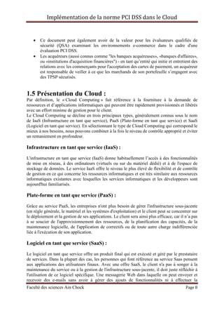Implémentation de la norme PCI DSS dans le Cloud
Faculté des sciences Ain Chock Page 8
• Ce document peut également avoir de la valeur pour les évaluateurs qualifiés de
sécurité (QSA) examinant les environnements e-commerce dans le cadre d'une
évaluation PCI DSS.
• Les acquéreurs (aussi connus comme "les banques acquéreuses», «banques d'affaires»,
ou «institutions d'acquisition financières") - en tant qu’entité qui initie et entretient des
relations avec les commerçants pour l'acceptation des cartes de paiement, un acquéreur
est responsable de veiller à ce que les marchands de son portefeuille s’engagent avec
des TPSP sécurisés.
1.5 Présentation du Cloud :
Par définition, le « Cloud Computing » fait référence à la fourniture à la demande de
ressources et d’applications informatiques qui peuvent être rapidement provisionnés et libérés
avec un effort minime de gestion pour le client.
Le Cloud Computing se décline en trois principaux types, généralement connus sous le nom
de IaaS (Infrastructure en tant que service), PaaS (Plate-forme en tant que service) et SaaS
(Logiciel en tant que service). En sélectionnant le type de Cloud Computing qui correspond le
mieux à nos besoins, nous pouvons combiner à la fois le niveau de contrôle approprié et éviter
un remaniement en profondeur.
Infrastructure en tant que service (IaaS) :
L'infrastructure en tant que service (IaaS) donne habituellement l’accès à des fonctionnalités
de mise en réseau, à des ordinateurs (virtuels ou sur du matériel dédié) et à de l'espace de
stockage de données. Le service IaaS offre le niveau le plus élevé de flexibilité et de contrôle
de gestion en ce qui concerne les ressources informatiques et est très similaire aux ressources
informatiques existantes avec lesquelles les services informatiques et les développeurs sont
aujourd'hui familiarisés.
Plate-forme en tant que service (PaaS) :
Grâce au service PaaS, les entreprises n'ont plus besoin de gérer l'infrastructure sous-jacente
(en règle générale, le matériel et les systèmes d'exploitation) et le client peut se concentrer sur
le déploiement et la gestion de ses applications. Le client sera ainsi plus efficace, car il n’a pas
à se soucier de l'approvisionnement des ressources, de la planification des capacités, de la
maintenance logicielle, de l'application de correctifs ou de toute autre charge indifférenciée
liée à l'exécution de son application.
Logiciel en tant que service (SaaS) :
Le logiciel en tant que service offre un produit final qui est exécuté et géré par le prestataire
de services. Dans la plupart des cas, les personnes qui font référence au service Saas pensent
aux applications des utilisateurs finaux. Avec une offre SaaS, le client n'a pas à songer à la
maintenance du service ou à la gestion de l'infrastructure sous-jacente, il doit juste réfléchir à
l'utilisation de ce logiciel spécifique. Une messagerie Web dans laquelle on peut envoyer et
recevoir des e-mails sans avoir à gérer des ajouts de fonctionnalités ni à effectuer la
 