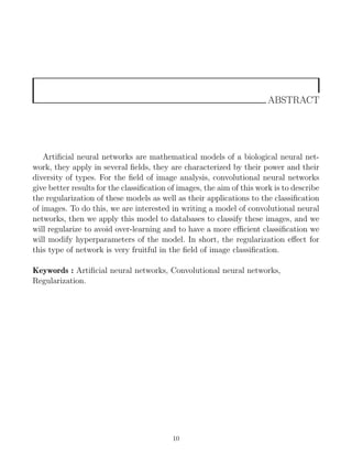 ABSTRACT
Artificial neural networks are mathematical models of a biological neural net-
work, they apply in several fields, they are characterized by their power and their
diversity of types. For the field of image analysis, convolutional neural networks
give better results for the classification of images, the aim of this work is to describe
the regularization of these models as well as their applications to the classification
of images. To do this, we are interested in writing a model of convolutional neural
networks, then we apply this model to databases to classify these images, and we
will regularize to avoid over-learning and to have a more efficient classification we
will modify hyperparameters of the model. In short, the regularization effect for
this type of network is very fruitful in the field of image classification.
Keywords : Artificial neural networks, Convolutional neural networks,
Regularization.
10
 