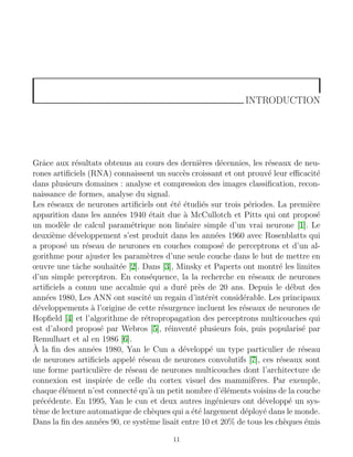 INTRODUCTION
Grâce aux résultats obtenus au cours des dernières décennies, les réseaux de neu-
rones artificiels (RNA) connaissent un succès croissant et ont prouvé leur efficacité
dans plusieurs domaines : analyse et compression des images classification, recon-
naissance de formes, analyse du signal.
Les réseaux de neurones artificiels ont été étudiés sur trois périodes. La première
apparition dans les années 1940 était due à McCullotch et Pitts qui ont proposé
un modèle de calcul paramétrique non linéaire simple d’un vrai neurone [1]. Le
deuxième développement s’est produit dans les années 1960 avec Rosenblatts qui
a proposé un réseau de neurones en couches composé de perceptrons et d’un al-
gorithme pour ajuster les paramètres d’une seule couche dans le but de mettre en
œuvre une tâche souhaitée [2]. Dans [3], Minsky et Paperts ont montré les limites
d’un simple perceptron. En conséquence, la la recherche en réseaux de neurones
artificiels a connu une accalmie qui a duré près de 20 ans. Depuis le début des
années 1980, Les ANN ont suscité un regain d’intérêt considérable. Les principaux
développements à l’origine de cette résurgence incluent les réseaux de neurones de
Hopfield [4] et l’algorithme de rétropropagation des perceptrons multicouches qui
est d’abord proposé par Webros [5], réinventé plusieurs fois, puis popularisé par
Remulhart et al en 1986 [6].
À la fin des années 1980, Yan le Cun a développé un type particulier de réseau
de neurones artificiels appelé réseau de neurones convolutifs [7], ces réseaux sont
une forme particulière de réseau de neurones multicouches dont l’architecture de
connexion est inspirée de celle du cortex visuel des mammifères. Par exemple,
chaque élément n’est connecté qu’à un petit nombre d’éléments voisins de la couche
précédente. En 1995, Yan le cun et deux autres ingénieurs ont développé un sys-
tème de lecture automatique de chèques qui a été largement déployé dans le monde.
Dans la fin des années 90, ce système lisait entre 10 et 20% de tous les chèques émis
11
 