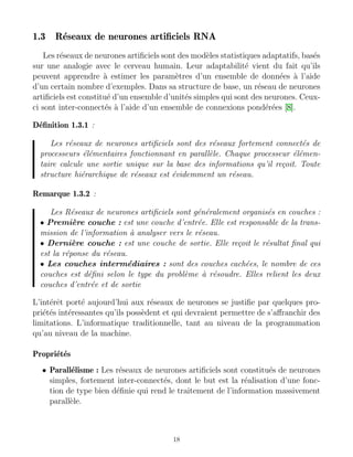 1.3 Réseaux de neurones artificiels RNA
Les réseaux de neurones artificiels sont des modèles statistiques adaptatifs, basés
sur une analogie avec le cerveau humain. Leur adaptabilité vient du fait qu’ils
peuvent apprendre à estimer les paramètres d’un ensemble de données à l’aide
d’un certain nombre d’exemples. Dans sa structure de base, un réseau de neurones
artificiels est constitué d’un ensemble d’unités simples qui sont des neurones. Ceux-
ci sont inter-connectés à l’aide d’un ensemble de connexions pondérées [8].
Définition 1.3.1 :
Les réseaux de neurones artificiels sont des réseaux fortement connectés de
processeurs élémentaires fonctionnant en parallèle. Chaque processeur élémen-
taire calcule une sortie unique sur la base des informations qu’il reçoit. Toute
structure hiérarchique de réseaux est évidemment un réseau.
Remarque 1.3.2 :
Les Réseaux de neurones artificiels sont généralement organisés en couches :
• Première couche : est une couche d’entrée. Elle est responsable de la trans-
mission de l’information à analyser vers le réseau.
• Dernière couche : est une couche de sortie. Elle reçoit le résultat final qui
est la réponse du réseau.
• Les couches intermédiaires : sont des couches cachées, le nombre de ces
couches est défini selon le type du problème à résoudre. Elles relient les deux
couches d’entrée et de sortie
L’intérêt porté aujourd’hui aux réseaux de neurones se justifie par quelques pro-
priétés intéressantes qu’ils possèdent et qui devraient permettre de s’affranchir des
limitations. L’informatique traditionnelle, tant au niveau de la programmation
qu’au niveau de la machine.
Propriétés
• Parallélisme : Les réseaux de neurones artificiels sont constitués de neurones
simples, fortement inter-connectés, dont le but est la réalisation d’une fonc-
tion de type bien définie qui rend le traitement de l’information massivement
parallèle.
18
 