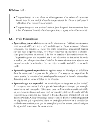 Définition 1.4.1 :
• L’apprentissage est une phase de développement d’un réseau de neurones
durant laquelle une modification du comportement du réseau se fait jusqu’à
l’obtention d’un comportement désiré.
• L’apprentissage est une action de mise à jour des poids des connexions dans
le but d’atteindre la sortie du réseau pour les exemples présentés en entrée.
1.4.1 Types d’apprentissage
• Apprentissage supervisé : ce mode est le plus courant, l’utilisateur a un com-
portement de référence précis qu’il souhaite que le réseau apprenne. Schéma-
tiquement, elle consiste à évaluer les poids synaptiques minimisant l’erreur
sur une base d’apprentissage, cette base comprend un ensemble d’observa-
tions pour lesquelles on connaı̂t à la fois les entrées et les sorties souhaitées.
L’apprentissage est dit supervisé, car il est nécessaire de connaı̂tre la sortie
attendue pour chaque ensemble d’entrées, le réseau de neurones ajustera ses
paramètres afin de minimiser l’erreur entre la sortie souhaitée et sa sortie
réelle.
• Apprentissage semi- supervisé : cet apprentissage est identique au précédent
dans la mesure où il repose sur la présence d’un concepteur, cependant la
valeur exacte de la sortie n’est pas disponible, en général la seule information
disponible est un signal d’échec ou de réussite.
• Apprentissage non supervisé : ce mode d’apprentissage est moins intuitif,
il correspond au cas où il n’y a pas de bases d’apprentissage, par exemple
lorsqu’on ne sait pas a priori déterminer ponctuellement si une sortie est valide
ou non. L’apprentissage est alors basé sur un critère interne de conformité du
comportement du réseau par rapport à des spécifications générales et non sur
des observations. Cet apprentissage consiste donc à détecter automatiquement
les régularités qui apparaissent dans les exemples présentés et à modifier les
poids des connexions pour que les exemples ayant les mêmes caractéristiques
de régularité provoquent la même sortie.
25
 