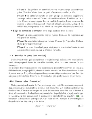 L’étape 1 : le système est entraı̂né par un apprentissage conventionnel
qui se déroule d’abord dans un petit réseau sans couche cachée.
L’étape 2 :on entraı̂ne ensuite un petit groupe de neurones supplémen-
taires qui doivent réduire l’erreur résiduelle du réseau. L’utilisation de la
règle d’apprentissage à pour but de modifie les poids de ces neurones. Le
neurone le plus performant est retenu et intégré au réseau. L’étape 1 est
redémarrée pour permettre au réseau de s’adapter à la nouvelle ressource.
• Règle de correction d’erreurs : cette règle contient trois étapes :
L’étape 1 : nous commençons par les valeurs des poids de connexion qui
sont prises au hasard.
L’étape 2 : nous introduisons un vecteur d’entrée de l’ensemble d’échan-
tillons pour l’apprentissage.
L’étape 3 : si la sortie ou la réponse n’est pas correcte, toutes les connexions
sont modifiées pour obtenir la réponse correcte.
1.4.3 Fonction de perte (loss function)
Nous avons besoin que nos systèmes d’apprentissage automatique fonctionnent
aussi bien que possible sur les nouvelles données, selon certaines mesures de per-
formance.
les mesures de performance les plus couramment rencontrées souvent ne sont pas
différentiables, une propriété qui est fortement souhaitable. Pour ces raisons, on op-
timisera souvent le système d’apprentissage automatique en terme d’une fonction
qu’on appelle fonction de perte ou d’erreur, liée aux performances recherchées.
1.4.3.1 Entropie croisée (Cross-entropy)
Maintenant dans le cadre de l’apprentissage supervisé. Nous avons un ensemble
d’apprentissage S d’exemples x associés aux étiquettes y et souhaitons former un
classificateur à fournir des étiquettes pour de nouveaux exemples non étiquetés x.
Nous allons entraı̂ner le classificateur à maximiser la probabilité p(yx) prédite par
le classificateur (ce qui équivaut à minimiser la probabilité log négative) [14]. En
désignant la fonction de perte par O(x, y), pour un seul exemple x avec l’étiquette
de vérité terrain associée y nous avons :
O(x, y) = −log(p(y  x)) (1.11)
27
 