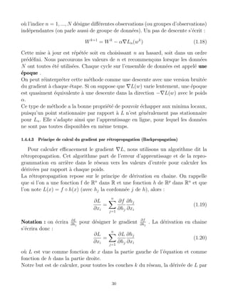 où l’indice n = 1, ..., N désigne différentes observations (ou groupes d’observations)
indépendantes (on parle aussi de groupe de données). Un pas de descente s’écrit :
Wk+1
= Wk
− α∇Ln(wk
) (1.18)
Cette mise à jour est répétée soit en choisissant n au hasard, soit dans un ordre
prédéfini. Nous parcourons les valeurs de n et recommençons lorsque les données
N ont toutes été utilisées. Chaque cycle sur l’ensemble de données est appelé une
époque .
On peut réinterpréter cette méthode comme une descente avec une version bruitée
du gradient à chaque étape. Si on suppose que ∇L(w) varie lentement, une époque
est quasiment équivalente à une descente dans la direction −∇L(w) avec le poids
α.
Ce type de méthode a la bonne propriété de pouvoir échapper aux minima locaux,
puisqu’un point stationnaire par rapport à L n’est généralement pas stationnaire
pour Ln. Elle s’adapte ainsi que l’apprentissage en ligne, pour lequel les données
ne sont pas toutes disponibles en même temps.
1.4.4.3 Principe de calcul du gradient par rétropropagation (Backpropagation)
Pour calculer efficacement le gradient ∇L, nous utilisons un algorithme dit la
rétropropagation. Cet algorithme part de l’erreur d’apprentissage et de la repro-
grammation en arrière dans le réseau vers les valeurs d’entrée pour calculer les
dérivées par rapport à chaque poids.
La rétropropagation repose sur le principe de dérivation en chaine. On rappelle
que si l’on a une fonction f de Rn
dans R et une fonction h de Rp
dans Rn
et que
l’on note L(x) = f ◦ h(x) (avec hj la cordonnée j de h), alors :
∂L
∂xi
=
n
X
j=1
∂f
∂hj
∂hj
∂xi
(1.19)
Notation : on écrira ∂L
∂hj
pour désigner le gradient ∂f
∂hj
. La dérivation en chaine
s’écrira donc :
∂L
∂xi
=
n
X
j=1
∂L
∂hj
∂hj
∂xi
(1.20)
où L est vue comme fonction de x dans la partie gauche de l’équation et comme
fonction de h dans la partie droite.
Notre but est de calculer, pour toutes les couches k du réseau, la dérivée de L par
30
 