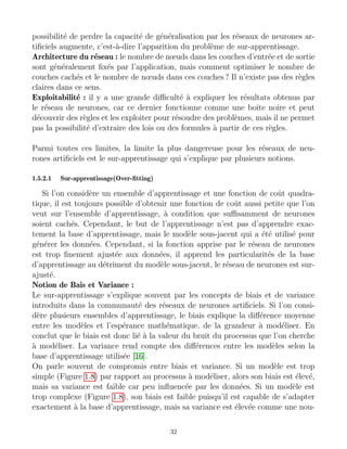 possibilité de perdre la capacité de généralisation par les réseaux de neurones ar-
tificiels augmente, c’est-à-dire l’apparition du problème de sur-apprentissage.
Architecture du réseau : le nombre de nœuds dans les couches d’entrée et de sortie
sont généralement fixés par l’application, mais comment optimiser le nombre de
couches cachés et le nombre de nœuds dans ces couches ? Il n’existe pas des règles
claires dans ce sens.
Exploitabilité : il y a une grande difficulté à expliquer les résultats obtenus par
le réseau de neurones, car ce dernier fonctionne comme une boı̂te noire et peut
découvrir des règles et les exploiter pour résoudre des problèmes, mais il ne permet
pas la possibilité d’extraire des lois ou des formules à partir de ces règles.
Parmi toutes ces limites, la limite la plus dangereuse pour les réseaux de neu-
rones artificiels est le sur-apprentissage qui s’explique par plusieurs notions.
1.5.2.1 Sur-apprentissage(Over-fitting)
Si l’on considère un ensemble d’apprentissage et une fonction de coût quadra-
tique, il est toujours possible d’obtenir une fonction de coût aussi petite que l’on
veut sur l’ensemble d’apprentissage, à condition que suffisamment de neurones
soient cachés. Cependant, le but de l’apprentissage n’est pas d’apprendre exac-
tement la base d’apprentissage, mais le modèle sous-jacent qui a été utilisé pour
générer les données. Cependant, si la fonction apprise par le réseau de neurones
est trop finement ajustée aux données, il apprend les particularités de la base
d’apprentissage au détriment du modèle sous-jacent, le réseau de neurones est sur-
ajusté.
Notion de Bais et Variance :
Le sur-apprentissage s’explique souvent par les concepts de biais et de variance
introduits dans la communauté des réseaux de neurones artificiels. Si l’on consi-
dère plusieurs ensembles d’apprentissage, le biais explique la différence moyenne
entre les modèles et l’espérance mathématique. de la grandeur à modéliser. En
conclut que le biais est donc lié à la valeur du bruit du processus que l’on cherche
à modéliser. La variance rend compte des différences entre les modèles selon la
base d’apprentissage utilisée [16].
On parle souvent de compromis entre biais et variance. Si un modèle est trop
simple (Figure 1.8) par rapport au processus à modéliser, alors son biais est élevé,
mais sa variance est faible car peu influencée par les données. Si un modèle est
trop complexe (Figure 1.8), son biais est faible puisqu’il est capable de s’adapter
exactement à la base d’apprentissage, mais sa variance est élevée comme une nou-
32
 