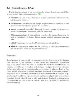 1.6 Applications des RNAs
Depuis leur importance et leur apparition, les réseaux de neurones ont été lar-
gement utilisés dans plusieurs domaines [17]
• Finance : prévision et modélisation du marché , sélection d’investissements,
attribution de crédits...
• Environnement : évaluation des risques, analyse chimique, prévisions et mo-
délisation météorologiques, gestion des ressources...
• Industrie : contrôle de qualité, diagnostic de panne, analyse de signature ou
d’écriture manuscrite, contrôle de procédés industriels...
• Télécommunications et informatique : analyse du signal, élimination du
bruit, reconnaissance de formes (bruits, images, paroles), compression de don-
nées...
• Militaire : guidage des missiles, Drones et avions sans pilotes,...
• Médical : diagnostique automatisé des maladies, et traitement automatique
des informations issues des imageries médicales...
Conclusion
Les réseaux de neurones artificiels sont des techniques de traitement des données
bien comprises et bien maı̂trisées. Ils sont connus pour leur pouvoir d’apprentis-
sage et de généralisation. En effet, ils assurent des fonctions d’identification, de
contrôle ou de filtrage, et étendent les techniques classiques d’automatisation non
linéaire pour aboutir à des solutions plus performantes et robustes. Dans ce cha-
pitre, un idée général est donné sur la notion de réseaux de neurones artificiels,
en passant par la définition, la structure et le fonctionnement et les types d’ap-
prentissage, Les différents types de réseaux sont également présentés avec quelques
domaines d’application. Et pour la suite on traitera au chapitre 2 la régularisation
des réseaux de neurones artificiels, dans le cadre de la résolution du problème de
sur-apprentissage.
34
 
