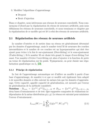3. Modifier l’algorithme d’apprentissage
• Dropout
• Bruit d’injection
Dans ce chapitre, nous intéressons aux réseaux de neurones convolutifs. Nous com-
mençons d’abord par la régularisation du réseau de neurones artificiels, puis nous
définissons les réseaux de neurones convolutifs, et nous terminons ce chapitre par
la régularisation de ce modèle qui est lié à celui des réseaux de neurones artificiels.
2.1 Régularisation des réseaux de neurones artificiels
Le nombre d’entrées et de sorties dans un réseau est généralement déterminé
par les données d’apprentissage, mais le nombre total M de neurones des couches
intermédiaires et le nombre de ces couches est un hyperparamètre qui doit être
ajusté pour éviter à la fois le sur-ajustement (Over-fitting) et le sous-ajustement
(Under-fitting ). Si le nombre M est choisi très grand, le risque d’over-fitting l’est
aussi. Une manière d’éviter l’over-fitting est alors d’ajouter à la fonction de perte
un terme de régularisation sur les poids. Typiquement, on peut choisir une régu-
larisation quadratique ou L1 [19].
2.1.1 Principe de régularisation
Le but de l’apprentissage automatique est d’inférer un modèle à partir d’une
base d’apprentissage, de manière à ce que ce modèle soit également bien adapté
à de nouvelles données si elles suivent les mêmes lois que les données d’apprentis-
sage. Cette capacité, appelée capacité de généralisation, est mesurée par l’erreur
de généralisation de la méthode considérée.
Notations : Dtrain = {(x(m)
, y(m)
)}m=1,...,M et Dtest = {(x(m)
, y(m)
)}m=M+1,...,M2
deux bases d’entrainement et de test. Que supposées composées de réalisations in-
dépendantes de la même distribution p(x, y). Le réseau est entrainé pour minimiser
l’erreur d’entrainement .
Ltrain(W) =
1
M
M
X
m=1
L(ŷ(x(m)
, W), y(m)
) (2.1)
36
 