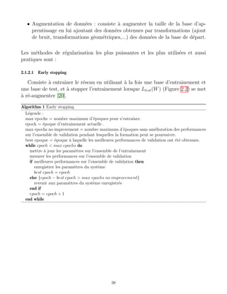 • Augmentation de données : consiste à augmenter la taille de la base d’ap-
prentissage en lui ajoutant des données obtenues par transformations (ajout
de bruit, transformations géométriques,...) des données de la base de départ.
Les méthodes de régularisation les plus puissantes et les plus utilisées et aussi
pratiques sont :
2.1.2.1 Early stopping
Consiste à entrainer le réseau en utilisant à la fois une base d’entrainement et
une base de test, et à stopper l’entrainement lorsque Ltest(W) (Figure 2.2) se met
à ré-augmenter [20].
Algorithm 1 Early stopping
Légende :
max epochs = nombre maximum d’époques pour s’entraı̂ner.
epoch = époque d’entraı̂nement actuelle .
max epochs no improvement = nombre maximum d’époques sans amélioration des performances
sur l’ensemble de validation pendant lesquelles la formation peut se poursuivre.
best epoque = époque à laquelle les meilleures performances de validation ont été obtenues.
while epoch  max epochs do
mettre à jour les paramètres sur l’ensemble de l’entraı̂nement
mesurer les performances sur l’ensemble de validation
if meilleures performances sur l’ensemble de validation then
enregistrer les paramètres du système
best epoch = epoch
else {epoch − best epoch  max epochs no improvement}
revenir aux paramètres du système enregistrés
end if
epoch = epoch + 1
end while
38
 