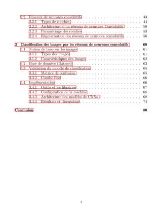 2.2 Réseaux de neurones convolutifs . . . . . . . . . . . . . . . . . . . . 43
2.2.1 Types de couches . . . . . . . . . . . . . . . . . . . . . . . . 44
2.2.2 Architecture d’un réseaux de neurones Convolutifs . . . . . 50
2.2.3 Paramétrage des couches . . . . . . . . . . . . . . . . . . . . 53
2.2.4 Régularisation des réseaux de neurones convolutifs . . . . . . 56
3 Classification des images par les réseaux de neurones convolutifs 60
3.1 Notion de base sur les images . . . . . . . . . . . . . . . . . . . . . 61
3.1.1 Types des images . . . . . . . . . . . . . . . . . . . . . . . . 61
3.1.2 Caractéristiques des images . . . . . . . . . . . . . . . . . . 62
3.2 Base de données (Dataset) . . . . . . . . . . . . . . . . . . . . . . . 63
3.3 Validation du modèle de classification . . . . . . . . . . . . . . . . . 65
3.3.1 Matrice de confusion . . . . . . . . . . . . . . . . . . . . . . 65
3.3.2 Courbe Roc . . . . . . . . . . . . . . . . . . . . . . . . . . . 66
3.4 Implémentation . . . . . . . . . . . . . . . . . . . . . . . . . . . . . 66
3.4.1 Outils et les librairies . . . . . . . . . . . . . . . . . . . . . . 67
3.4.2 Configuration de la machine . . . . . . . . . . . . . . . . . . 68
3.4.3 Architecture des modèles de CNNs : . . . . . . . . . . . . . 68
3.4.4 Résultats et discussions . . . . . . . . . . . . . . . . . . . . . 74
Conclusion 80
4
 