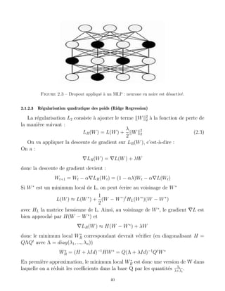 Figure 2.3 – Dropout appliqué à un MLP : neurone en noire est désactivé.
2.1.2.3 Régularisation quadratique des poids (Ridge Regression)
La régularisation L2 consiste à ajouter le terme kWk2
2 à la fonction de perte de
la manière suivant :
LR(W) = L(W) +
λ
2
kWk2
2 (2.3)
On va appliquer la descente de gradient sur LR(W), c’est-à-dire :
On a :
∇LR(W) = ∇L(W) + λW
donc la descente de gradient devient :
Wt+1 = Wt − α∇LR(Wt) = (1 − αλ)Wt − α∇L(Wt)
Si W∗
est un minimum local de L, on peut écrire au voisinage de W∗
L(W) ≈ L(W∗
) +
1
2
(W − W∗
)t
HL(W∗
)(W − W∗
)
avec HL la matrice hessienne de L. Ainsi, au voisinage de W∗
, le gradient ∇L est
bien approché par H(W − W∗
) et
∇LR(W) ≈ H(W − W∗
) + λW
donc le minimum local W∗
R correspondant devrait vérifier (en diagonalisant H =
QΛQt
avec Λ = diag(λ1, ..., λn))
W∗
R = (H + λId)−1
HW∗
= Q(Λ + λId)−1
Qt
W∗
En première approximation, le minimum local W∗
R est donc une version de W dans
laquelle on a réduit les coefficients dans la base Q par les quantités λi
λ+λi
.
40
 