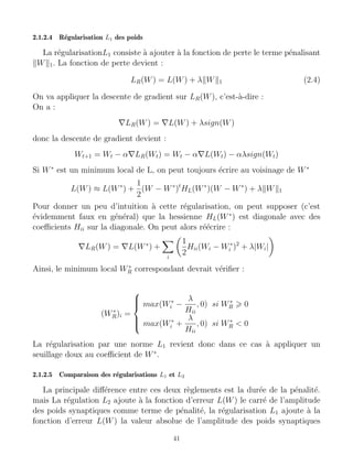 2.1.2.4 Régularisation L1 des poids
La régularisationL1 consiste à ajouter à la fonction de perte le terme pénalisant
kWk1. La fonction de perte devient :
LR(W) = L(W) + λkWk1 (2.4)
On va appliquer la descente de gradient sur LR(W), c’est-à-dire :
On a :
∇LR(W) = ∇L(W) + λsign(W)
donc la descente de gradient devient :
Wt+1 = Wt − α∇LR(Wt) = Wt − α∇L(Wt) − αλsign(Wt)
Si W∗
est un minimum local de L, on peut toujours écrire au voisinage de W∗
L(W) ≈ L(W∗
) +
1
2
(W − W∗
)t
HL(W∗
)(W − W∗
) + λkWk1
Pour donner un peu d’intuition à cette régularisation, on peut supposer (c’est
évidemment faux en général) que la hessienne HL(W∗
) est diagonale avec des
coefficients Hii sur la diagonale. On peut alors réécrire :
∇LR(W) = ∇L(W∗
) +
X
i

1
2
Hii(Wi − W∗
i )2
+ λ|Wi|

Ainsi, le minimum local W∗
R correspondant devrait vérifier :
(W∗
R)i =







max(W∗
i −
λ
Hii
, 0) si W∗
R  0
max(W∗
i +
λ
Hii
, 0) si W∗
R  0
La régularisation par une norme L1 revient donc dans ce cas à appliquer un
seuillage doux au coefficient de W∗
.
2.1.2.5 Comparaison des régularisations L1 et L2
La principale différence entre ces deux règlements est la durée de la pénalité.
mais La régulation L2 ajoute à la fonction d’erreur L(W) le carré de l’amplitude
des poids synaptiques comme terme de pénalité, la régularisation L1 ajoute à la
fonction d’erreur L(W) la valeur absolue de l’amplitude des poids synaptiques
41
 