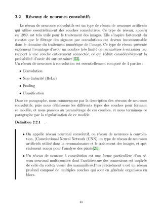 2.2 Réseaux de neurones convolutifs
Le réseau de neurones convolutifs est un type de réseau de neurones artificiels
qui utilise essentiellement des couches convolutives. Ce type de réseau, apparu
en 1989, est très utile pour le traitement des images. Elle s’inspire fortement du
constat que le filtrage des signaux par convolutions est devenu incontournable
dans le domaine du traitement numérique de l’image. Ce type de réseau présente
également l’avantage d’avoir un nombre très limité de paramètres à entraı̂ner par
rapport à une couche entièrement connectée, ce qui réduit considérablement la
probabilité d’avoir dû sur-entraı̂ner [23].
Un réseau de neurones à convolution est essentiellement composé de 4 parties :
• Convolution
• Non-linéarité (ReLu)
• Pooling
• Classification
Dans ce paragraphe, nous commençons par la description des réseaux de neurones
convolutifs, puis nous définissons les différents types des couches pour formant
ce modèle, et nous passons au paramétrage de ces couches, et nous terminons ce
paragraphe par la régularisation de ce modèle.
Définition 2.2.1 :
• On appelle réseau neuronal convolutif, ou réseau de neurones à convolu-
tion, (Convolutional Neural Network (CNN) un type de réseau de neurones
artificiels utilisé dans la reconnaissance et le traitement des images, et spé-
cialement conçu pour l’analyse des pixels[24].
• Un réseau de neurone à convolution est une forme particulière d’un ré-
seau neuronal multicouches dont l’architecture des connexions est inspirée
de celle du cortex visuel des mammifères.Plus précisément c’est un réseau
profond composé de multiples couches qui sont en générale organisées en
blocs.
43
 
